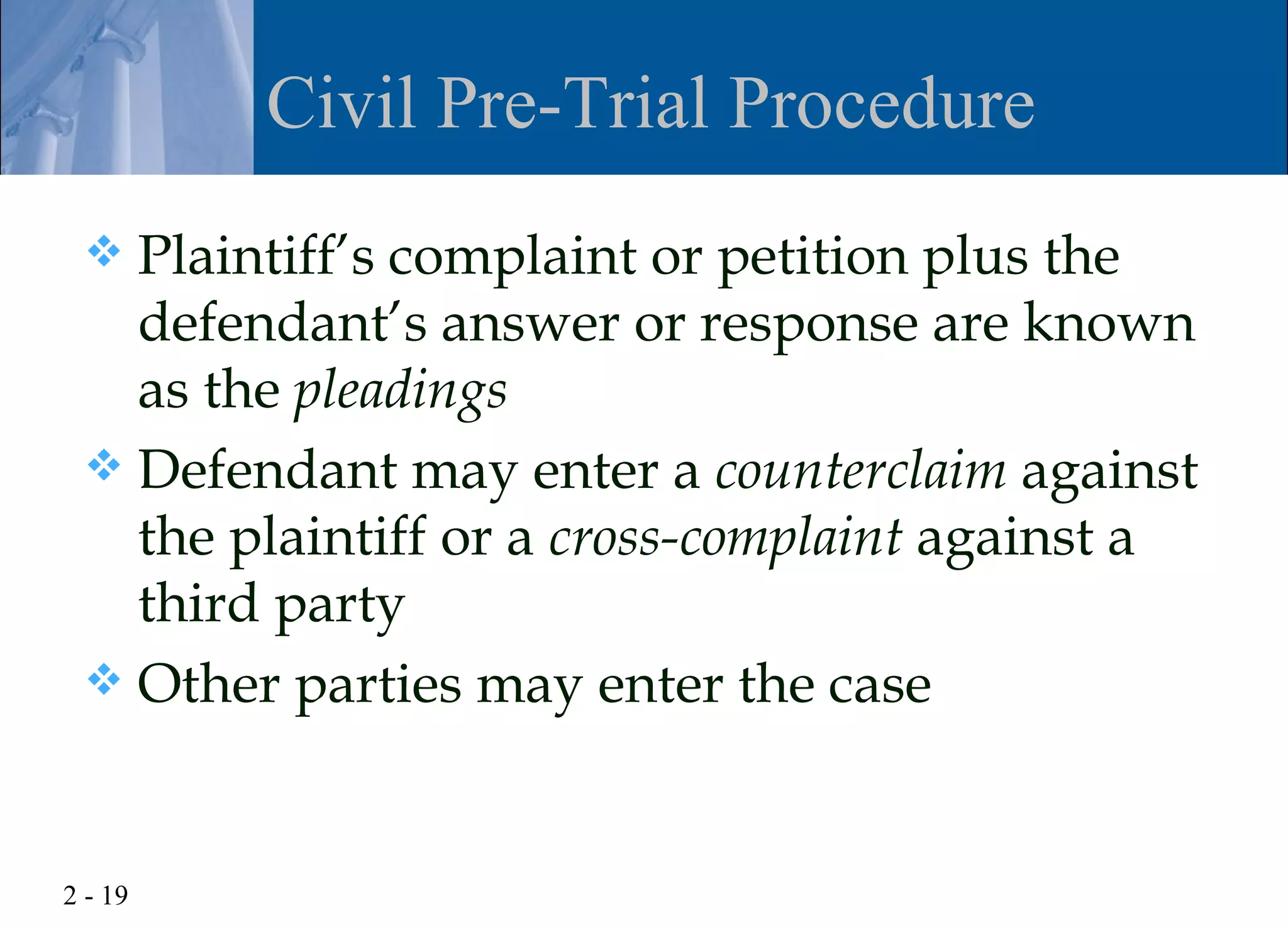 Civil Pre-Trial Procedure
  Plaintiff’s complaint or petition plus the
   defendant’s answer or response are known
   as the pleadings
  Defendant may enter a counterclaim against
   the plaintiff or a cross-complaint against a
   third party
  Other parties may enter the case



2 - 19
 