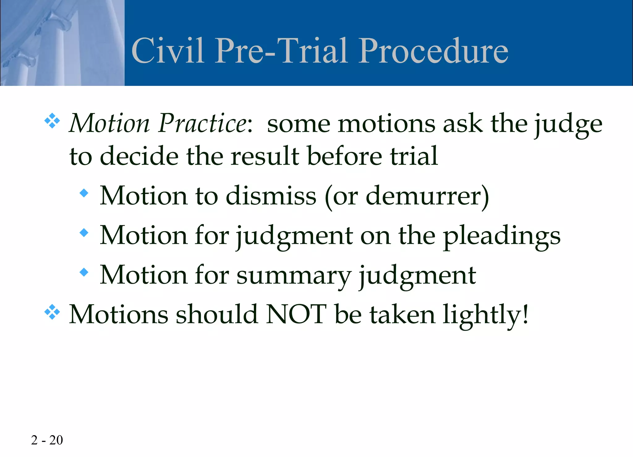 Civil Pre-Trial Procedure
   Motion Practice: some motions ask the judge
    to decide the result before trial
      Motion to dismiss (or demurrer)
      Motion for judgment on the pleadings
      Motion for summary judgment
   Motions should NOT be taken lightly!




2 - 20
 