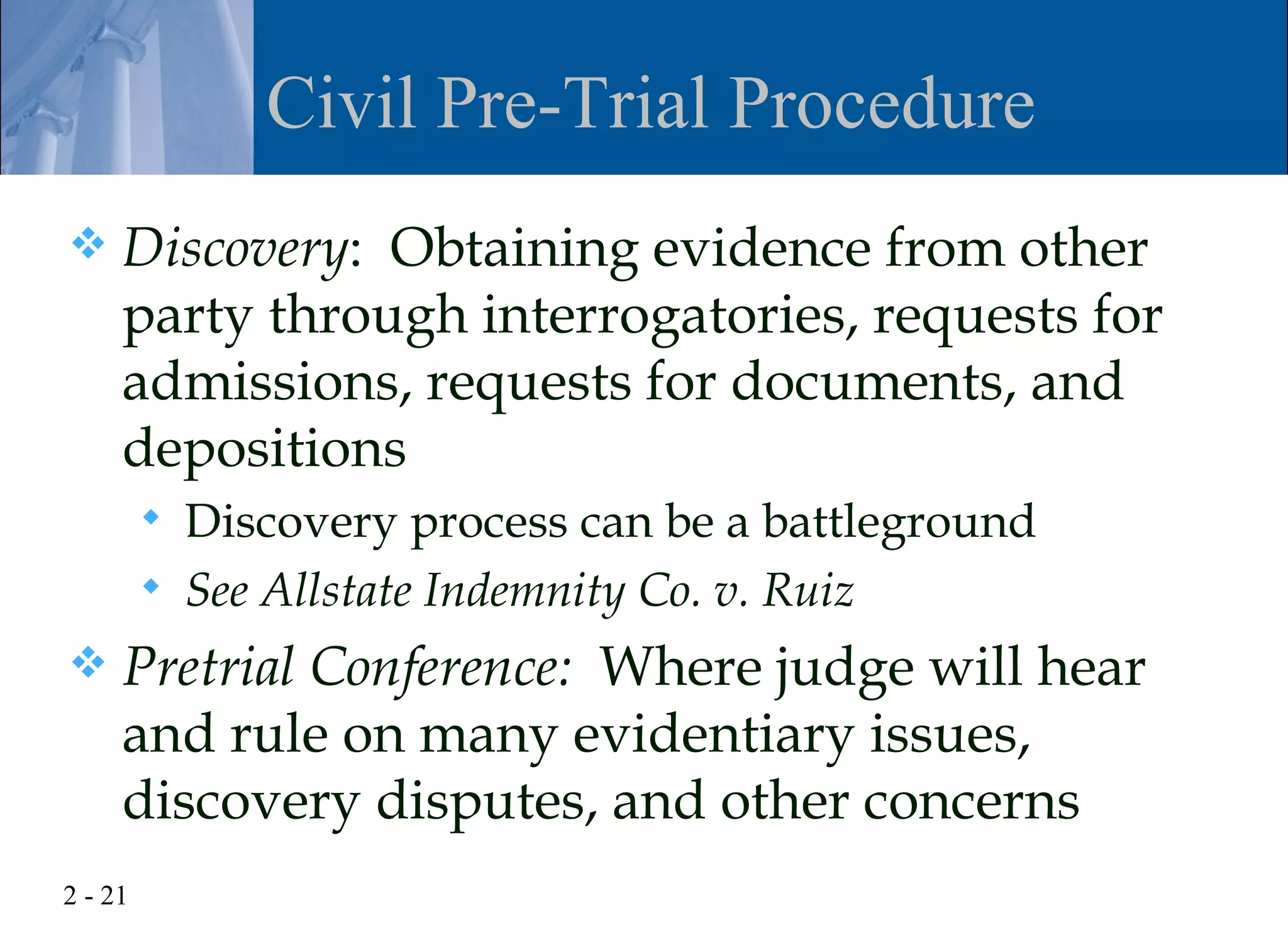 Civil Pre-Trial Procedure
    Discovery: Obtaining evidence from other
     party through interrogatories, requests for
     admissions, requests for documents, and
     depositions
            Discovery process can be a battleground
            See Allstate Indemnity Co. v. Ruiz
    Pretrial Conference: Where judge will hear
     and rule on many evidentiary issues,
     discovery disputes, and other concerns
2 - 21
 