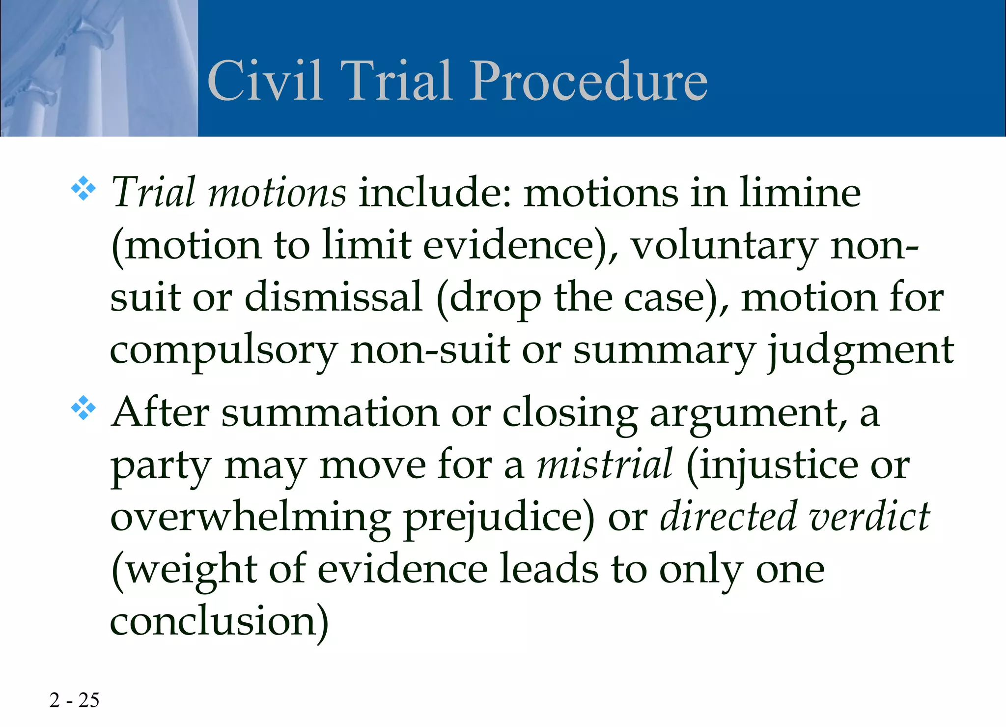 Civil Trial Procedure
   Trial motions include: motions in limine
    (motion to limit evidence), voluntary non-
    suit or dismissal (drop the case), motion for
    compulsory non-suit or summary judgment
   After summation or closing argument, a
    party may move for a mistrial (injustice or
    overwhelming prejudice) or directed verdict
    (weight of evidence leads to only one
    conclusion)
2 - 25
 