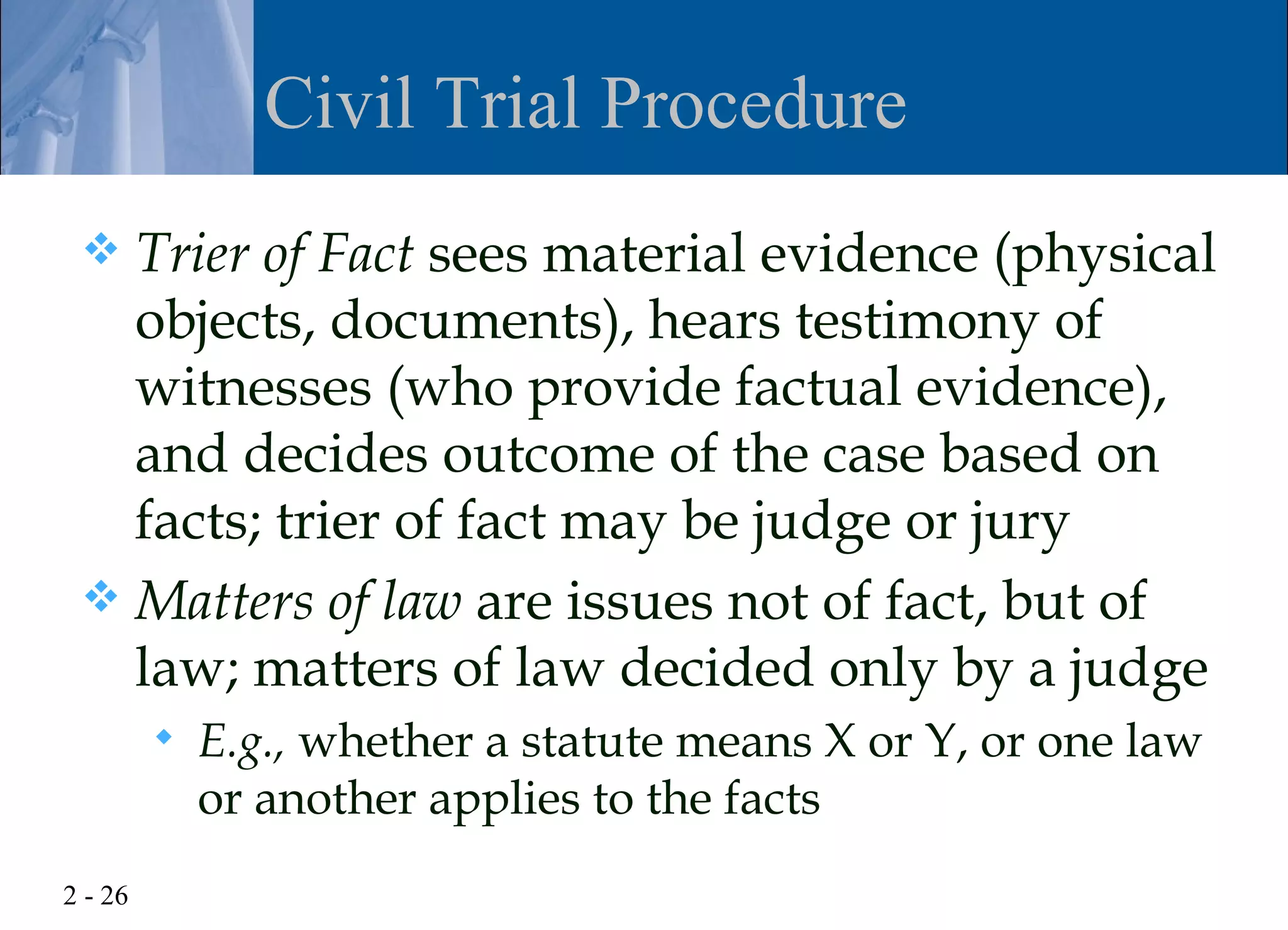 Civil Trial Procedure
  Trier of Fact sees material evidence (physical
   objects, documents), hears testimony of
   witnesses (who provide factual evidence),
   and decides outcome of the case based on
   facts; trier of fact may be judge or jury
  Matters of law are issues not of fact, but of
   law; matters of law decided only by a judge
            E.g., whether a statute means X or Y, or one law
             or another applies to the facts
2 - 26
 