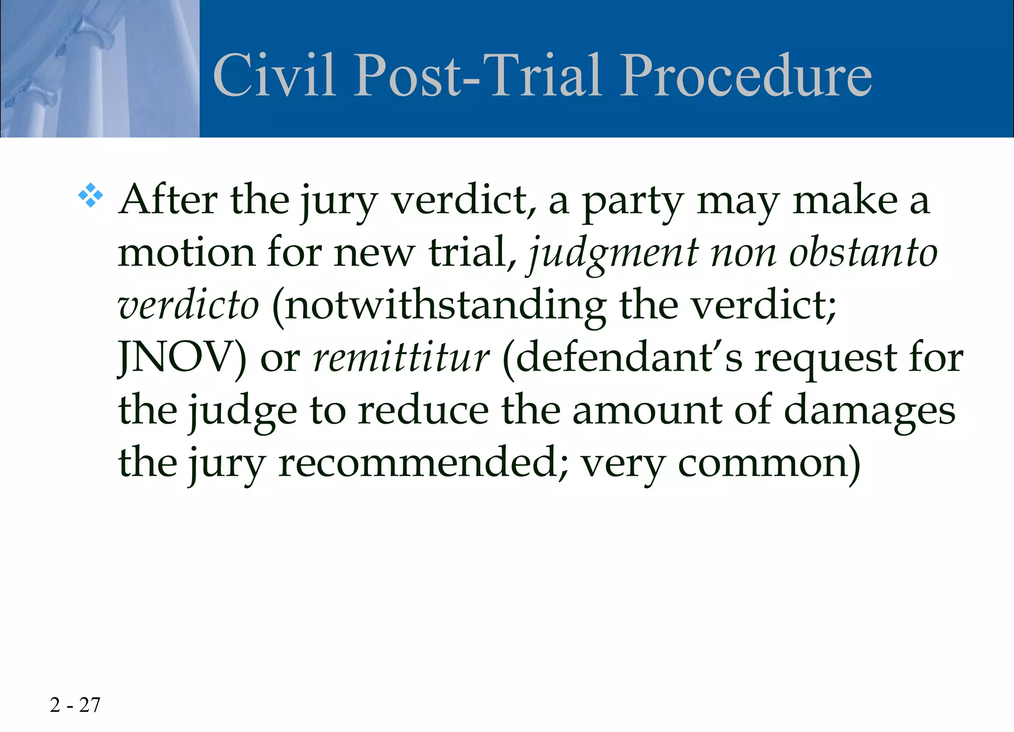 Civil Post-Trial Procedure
        After the jury verdict, a party may make a
         motion for new trial, judgment non obstanto
         verdicto (notwithstanding the verdict;
         JNOV) or remittitur (defendant’s request for
         the judge to reduce the amount of damages
         the jury recommended; very common)




2 - 27
 