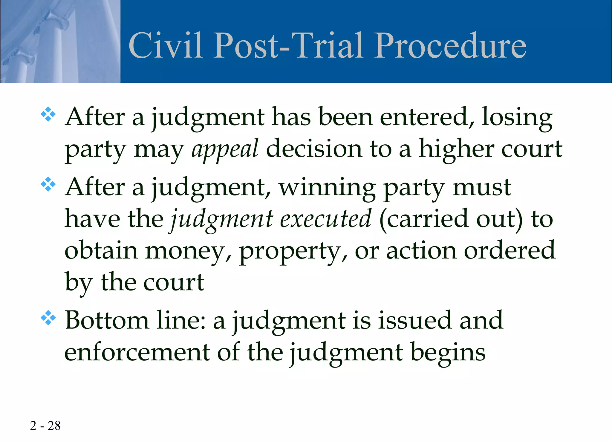Civil Post-Trial Procedure
  After a judgment has been entered, losing
   party may appeal decision to a higher court
  After a judgment, winning party must
   have the judgment executed (carried out) to
   obtain money, property, or action ordered
   by the court
  Bottom line: a judgment is issued and
   enforcement of the judgment begins

2 - 28
 