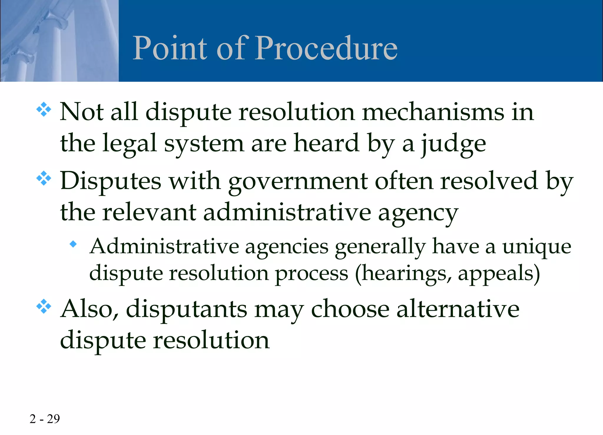 Point of Procedure
 Not all dispute resolution mechanisms in
  the legal system are heard by a judge
 Disputes with government often resolved by
  the relevant administrative agency
            Administrative agencies generally have a unique
             dispute resolution process (hearings, appeals)
    Also, disputants may choose alternative
     dispute resolution

2 - 29
 
