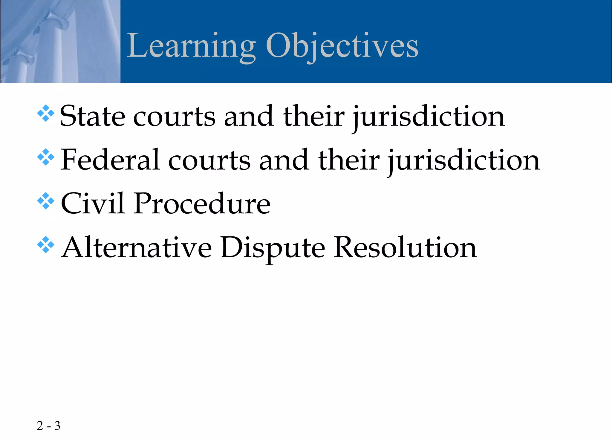 Learning Objectives
 State courts and their jurisdiction
 Federal courts and their jurisdiction
 Civil Procedure
 Alternative Dispute Resolution




2-3
 