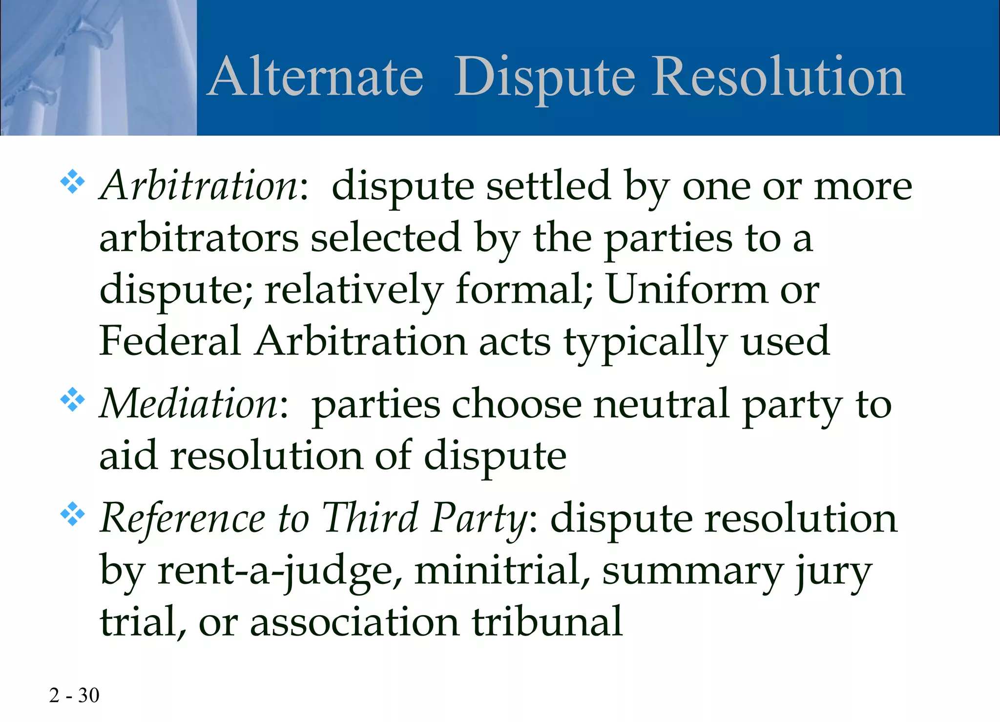 Alternate Dispute Resolution
 Arbitration: dispute settled by one or more
  arbitrators selected by the parties to a
  dispute; relatively formal; Uniform or
  Federal Arbitration acts typically used
 Mediation: parties choose neutral party to
  aid resolution of dispute
 Reference to Third Party: dispute resolution
  by rent-a-judge, minitrial, summary jury
  trial, or association tribunal
2 - 30
 