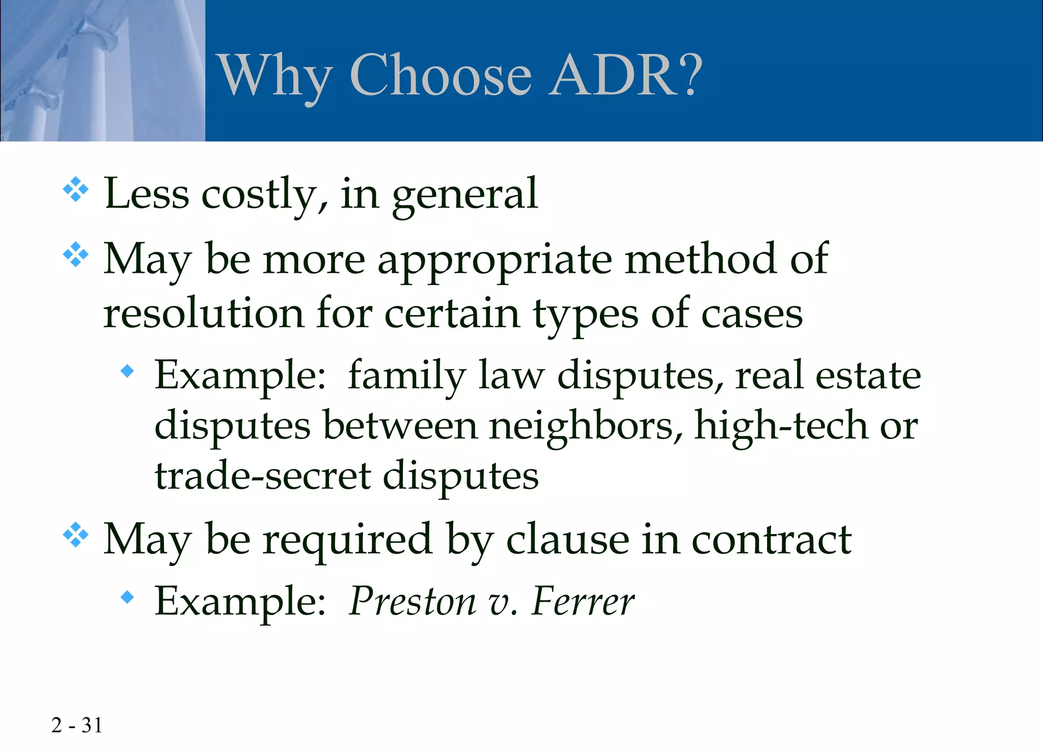 Why Choose ADR?
 Less costly, in general
 May be more appropriate method of
  resolution for certain types of cases
            Example: family law disputes, real estate
             disputes between neighbors, high-tech or
             trade-secret disputes
    May be required by clause in contract
            Example: Preston v. Ferrer

2 - 31
 