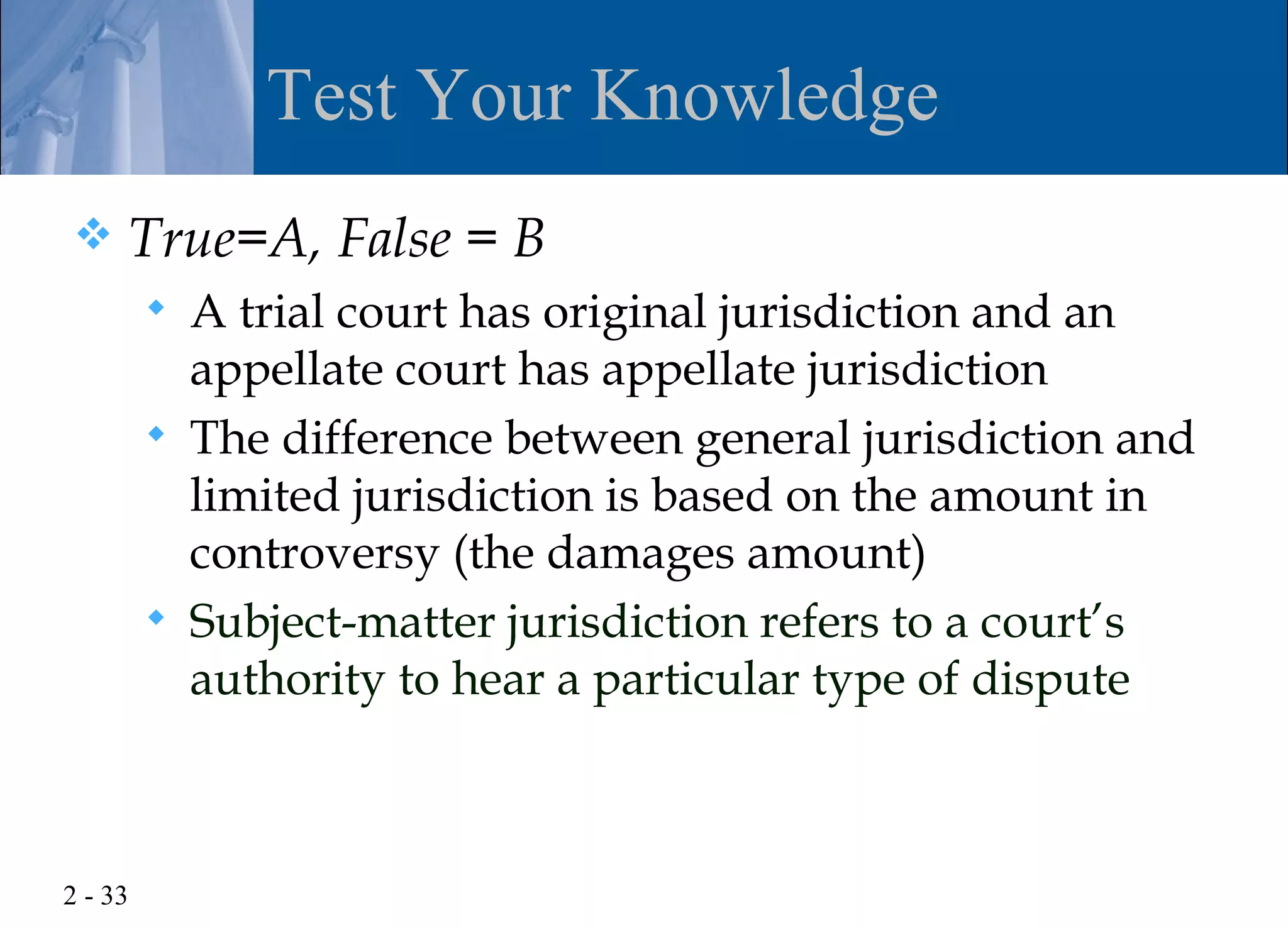 Test Your Knowledge
    True=A, False = B
            A trial court has original jurisdiction and an
             appellate court has appellate jurisdiction
            The difference between general jurisdiction and
             limited jurisdiction is based on the amount in
             controversy (the damages amount)
            Subject-matter jurisdiction refers to a court’s
             authority to hear a particular type of dispute



2 - 33
 