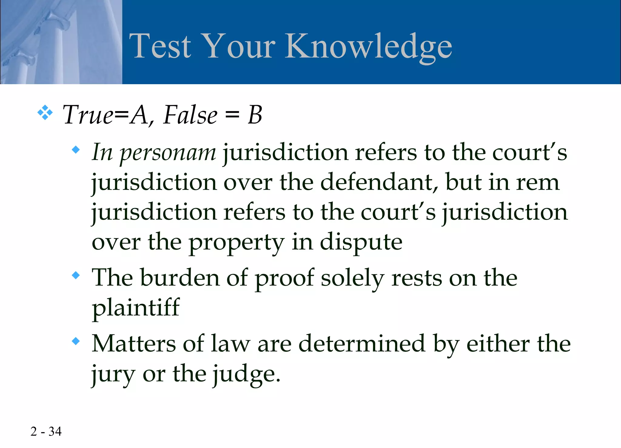 Test Your Knowledge
    True=A, False = B
          In personam jurisdiction refers to the court’s
           jurisdiction over the defendant, but in rem
           jurisdiction refers to the court’s jurisdiction
           over the property in dispute
          The burden of proof solely rests on the
           plaintiff
          Matters of law are determined by either the
           jury or the judge.

2 - 34
 
