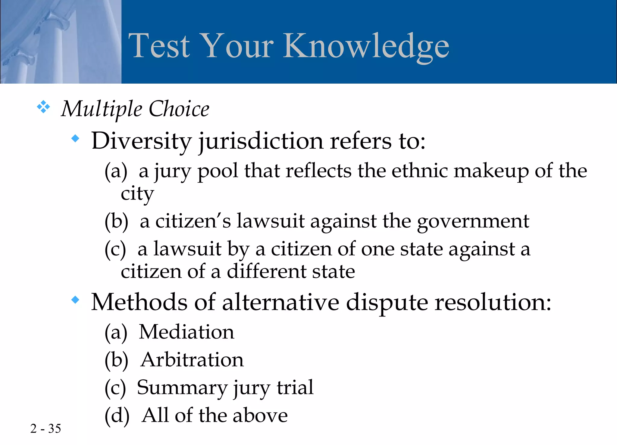 Test Your Knowledge
    Multiple Choice
            Diversity jurisdiction refers to:
              (a) a jury pool that reflects the ethnic makeup of the
                city
              (b) a citizen’s lawsuit against the government
              (c) a lawsuit by a citizen of one state against a
                citizen of a different state
            Methods of alternative dispute resolution:
              (a)   Mediation
              (b)   Arbitration
              (c)   Summary jury trial
              (d)   All of the above
2 - 35
 