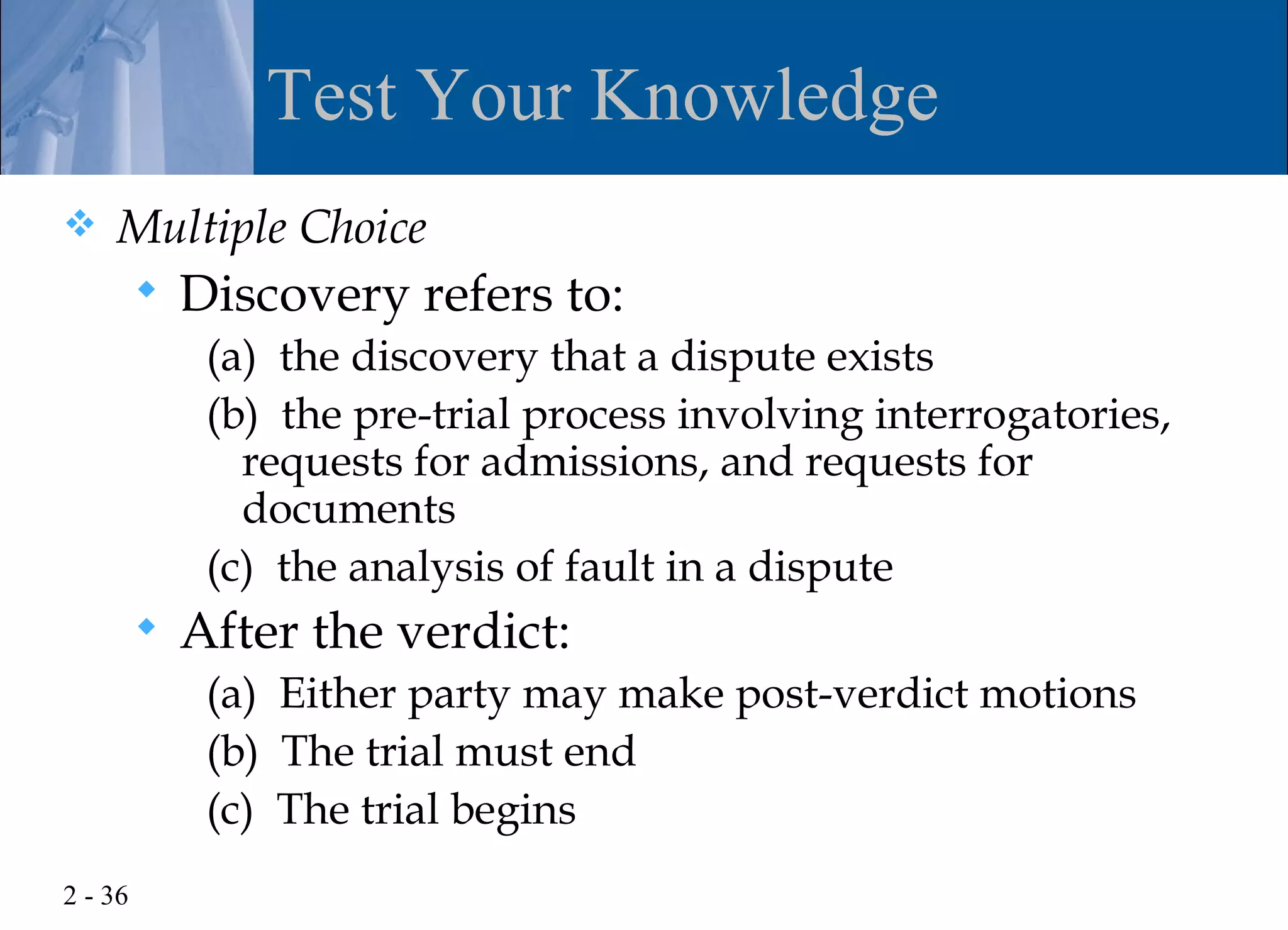 Test Your Knowledge
   Multiple Choice
            Discovery refers to:
              (a) the discovery that a dispute exists
              (b) the pre-trial process involving interrogatories,
                requests for admissions, and requests for
                documents
              (c) the analysis of fault in a dispute
            After the verdict:
              (a) Either party may make post-verdict motions
              (b) The trial must end
              (c) The trial begins
2 - 36
 