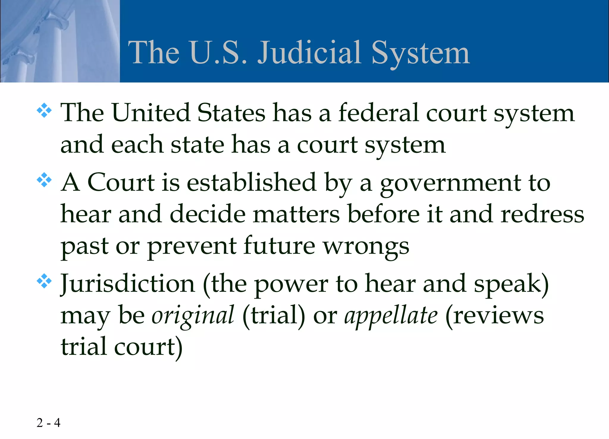 The U.S. Judicial System
 The United States has a federal court system
  and each state has a court system
 A Court is established by a government to
  hear and decide matters before it and redress
  past or prevent future wrongs
 Jurisdiction (the power to hear and speak)
  may be original (trial) or appellate (reviews
  trial court)

2-4
 