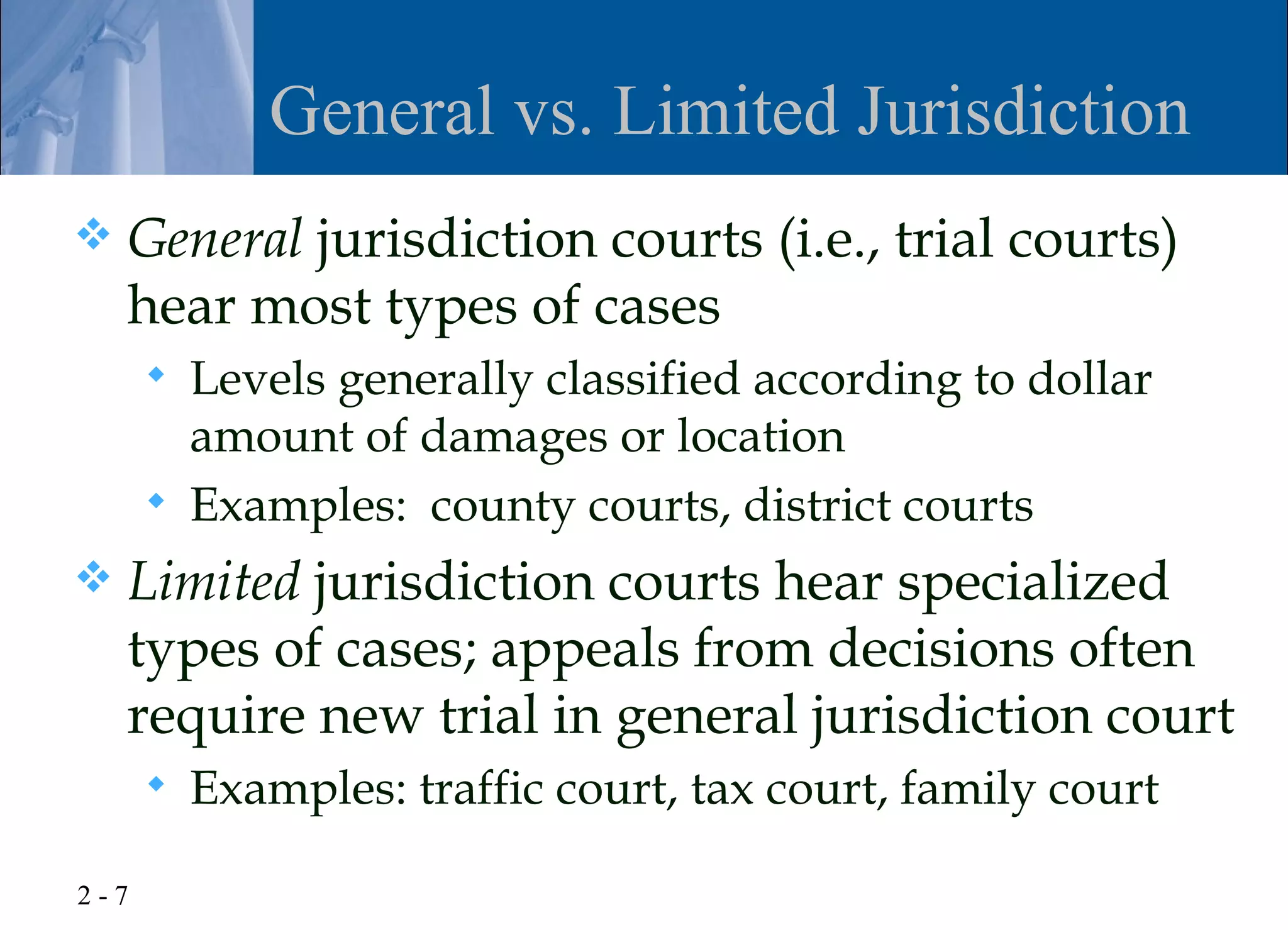 General vs. Limited Jurisdiction
   General jurisdiction courts (i.e., trial courts)
    hear most types of cases
         Levels generally classified according to dollar
          amount of damages or location
         Examples: county courts, district courts
   Limited jurisdiction courts hear specialized
    types of cases; appeals from decisions often
    require new trial in general jurisdiction court
         Examples: traffic court, tax court, family court

2-7
 