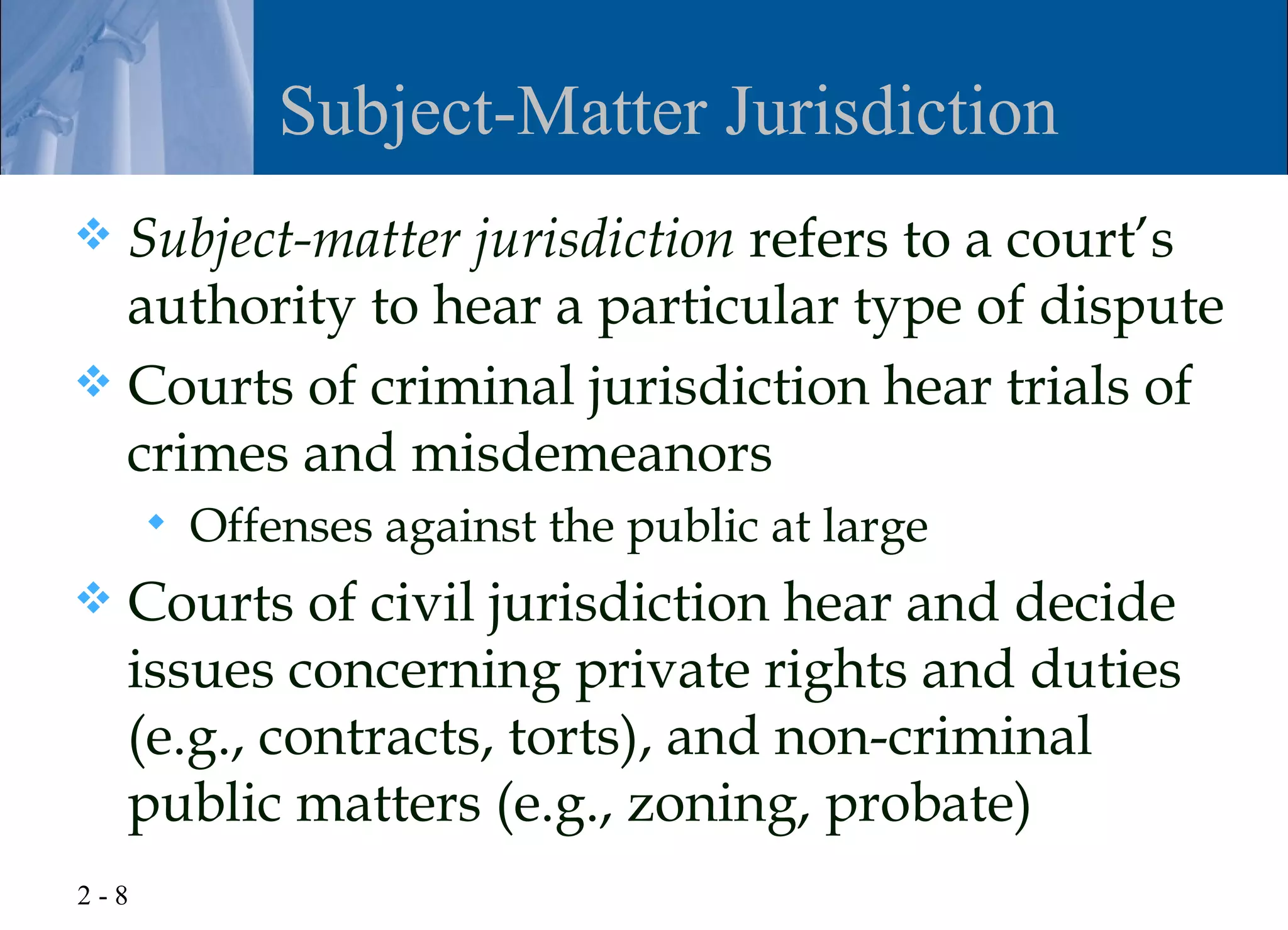 Subject-Matter Jurisdiction
 Subject-matter jurisdiction refers to a court’s
  authority to hear a particular type of dispute
 Courts of criminal jurisdiction hear trials of
  crimes and misdemeanors
         Offenses against the public at large
   Courts of civil jurisdiction hear and decide
    issues concerning private rights and duties
    (e.g., contracts, torts), and non-criminal
    public matters (e.g., zoning, probate)
2-8
 