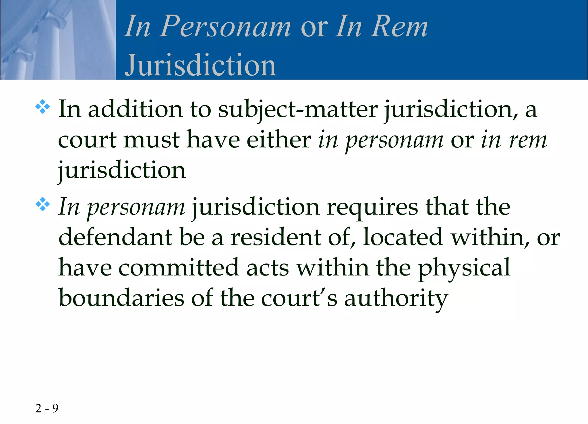 In Personam or In Rem
        Jurisdiction
 In addition to subject-matter jurisdiction, a
  court must have either in personam or in rem
  jurisdiction
 In personam jurisdiction requires that the
  defendant be a resident of, located within, or
  have committed acts within the physical
  boundaries of the court’s authority



2-9
 