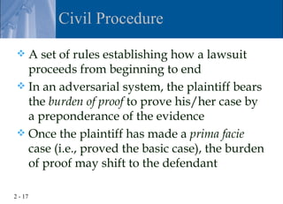 Civil Procedure

  A set of rules establishing how a lawsuit
   proceeds from beginning to end
  In an adversarial system, the plaintiff bears
   the burden of proof to prove his/her case by
   a preponderance of the evidence
  Once the plaintiff has made a prima facie
   case (i.e., proved the basic case), the burden
   of proof may shift to the defendant

2 - 17
 