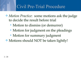 Civil Pre-Trial Procedure
   Motion Practice: some motions ask the judge
    to decide the result before trial
      Motion to dismiss (or demurrer)
      Motion for judgment on the pleadings
      Motion for summary judgment
   Motions should NOT be taken lightly!




2 - 20
 