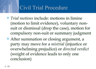 Civil Trial Procedure
   Trial motions include: motions in limine
    (motion to limit evidence), voluntary non-
    suit or dismissal (drop the case), motion for
    compulsory non-suit or summary judgment
   After summation or closing argument, a
    party may move for a mistrial (injustice or
    overwhelming prejudice) or directed verdict
    (weight of evidence leads to only one
    conclusion)
2 - 25
 