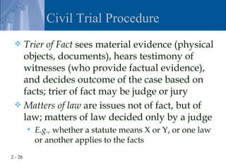 Civil Trial Procedure
  Trier of Fact sees material evidence (physical
   objects, documents), hears testimony of
   witnesses (who provide factual evidence),
   and decides outcome of the case based on
   facts; trier of fact may be judge or jury
  Matters of law are issues not of fact, but of
   law; matters of law decided only by a judge
            E.g., whether a statute means X or Y, or one law
             or another applies to the facts
2 - 26
 