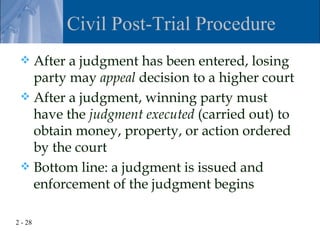 Civil Post-Trial Procedure
  After a judgment has been entered, losing
   party may appeal decision to a higher court
  After a judgment, winning party must
   have the judgment executed (carried out) to
   obtain money, property, or action ordered
   by the court
  Bottom line: a judgment is issued and
   enforcement of the judgment begins

2 - 28
 
