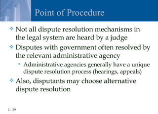 Point of Procedure
 Not all dispute resolution mechanisms in
  the legal system are heard by a judge
 Disputes with government often resolved by
  the relevant administrative agency
            Administrative agencies generally have a unique
             dispute resolution process (hearings, appeals)
    Also, disputants may choose alternative
     dispute resolution

2 - 29
 