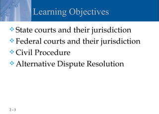 Learning Objectives
 State courts and their jurisdiction
 Federal courts and their jurisdiction
 Civil Procedure
 Alternative Dispute Resolution




2-3
 