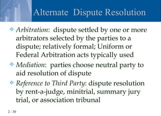 Alternate Dispute Resolution
 Arbitration: dispute settled by one or more
  arbitrators selected by the parties to a
  dispute; relatively formal; Uniform or
  Federal Arbitration acts typically used
 Mediation: parties choose neutral party to
  aid resolution of dispute
 Reference to Third Party: dispute resolution
  by rent-a-judge, minitrial, summary jury
  trial, or association tribunal
2 - 30
 