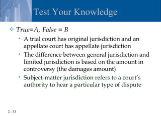 Test Your Knowledge
    True=A, False = B
            A trial court has original jurisdiction and an
             appellate court has appellate jurisdiction
            The difference between general jurisdiction and
             limited jurisdiction is based on the amount in
             controversy (the damages amount)
            Subject-matter jurisdiction refers to a court’s
             authority to hear a particular type of dispute



2 - 33
 