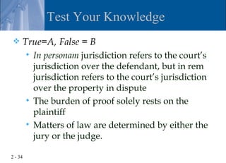 Test Your Knowledge
    True=A, False = B
          In personam jurisdiction refers to the court’s
           jurisdiction over the defendant, but in rem
           jurisdiction refers to the court’s jurisdiction
           over the property in dispute
          The burden of proof solely rests on the
           plaintiff
          Matters of law are determined by either the
           jury or the judge.

2 - 34
 
