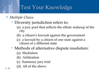 Test Your Knowledge
    Multiple Choice
            Diversity jurisdiction refers to:
              (a) a jury pool that reflects the ethnic makeup of the
                city
              (b) a citizen’s lawsuit against the government
              (c) a lawsuit by a citizen of one state against a
                citizen of a different state
            Methods of alternative dispute resolution:
              (a)   Mediation
              (b)   Arbitration
              (c)   Summary jury trial
              (d)   All of the above
2 - 35
 
