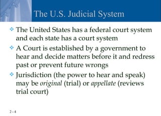 The U.S. Judicial System
 The United States has a federal court system
  and each state has a court system
 A Court is established by a government to
  hear and decide matters before it and redress
  past or prevent future wrongs
 Jurisdiction (the power to hear and speak)
  may be original (trial) or appellate (reviews
  trial court)

2-4
 