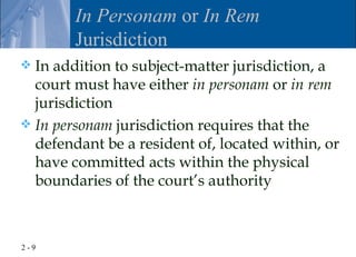 In Personam or In Rem
        Jurisdiction
 In addition to subject-matter jurisdiction, a
  court must have either in personam or in rem
  jurisdiction
 In personam jurisdiction requires that the
  defendant be a resident of, located within, or
  have committed acts within the physical
  boundaries of the court’s authority



2-9
 