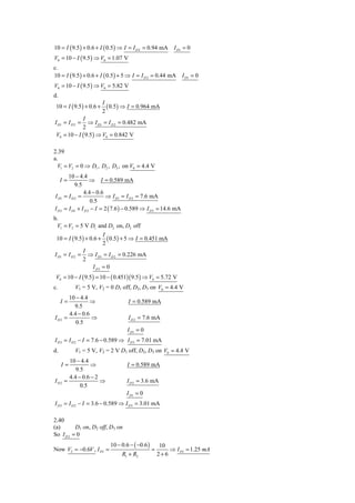 10 = I ( 9.5 ) + 0.6 + I ( 0.5 ) ⇒ I = I D 2 = 0.94 mA       I D1 = 0
V0 = 10 − I ( 9.5 ) ⇒ V0 = 1.07 V
c.
10 = I ( 9.5 ) + 0.6 + I ( 0.5 ) + 5 ⇒ I = I D 2 = 0.44 mA        I D1 = 0
V0 = 10 − I ( 9.5 ) ⇒ V0 = 5.82 V
d.
                          I
 10 = I ( 9.5 ) + 0.6 +     ( 0.5) ⇒ I = 0.964 mA
                          2
             I
I D1 = I D 2 =  ⇒ I D1 = I D 2 = 0.482 mA
             2
 V0 = 10 − I ( 9.5 ) ⇒ V0 = 0.842 V

2.39
a.
  V1 = V2 = 0 ⇒ D1 , D2 , D3 , on V0 = 4.4 V
         10 − 4.4
     I=              ⇒ I = 0.589 mA
            9.5
                 4.4 − 0.6
I D1   = ID2 =              ⇒ I D1 = I D 2 = 7.6 mA
                      0.5
I D3   = I D1 + I D 2 − I = 2 ( 7.6 ) − 0.589 ⇒ I D 3 = 14.6 mA
b.
  V1 = V2 = 5 V D1 and D2 on, D3 off
                        I
 10 = I ( 9.5 ) + 0.6 + ( 0.5 ) + 5 ⇒ I = 0.451 mA
                        2
               I
I D1 = I D 2 = ⇒ I D1 = I D 2 = 0.226 mA
              2
                   I D3 = 0
 V0 = 10 − I ( 9.5 ) = 10 − ( 0.451)( 9.5 ) ⇒ V0 = 5.72 V
c.          V1 = 5 V, V2 = 0 D1 off, D2, D3 on V0 = 4.4 V
         10 − 4.4
     I=           ⇒                  I = 0.589 mA
           9.5
         4.4 − 0.6
I D2   =           ⇒                 I D 2 = 7.6 mA
            0.5
                                     I D1 = 0
I D 3 = I D 2 − I = 7.6 − 0.589 ⇒ I D 3 = 7.01 mA
d.          V1 = 5 V, V2 = 2 V D1 off, D2, D3 on V0 = 4.4 V
         10 − 4.4
     I=            ⇒                 I = 0.589 mA
            9.5
         4.4 − 0.6 − 2
I D2   =               ⇒             I D 2 = 3.6 mA
              0.5
                                     I D1 = 0
I D 3 = I D 2 − I = 3.6 − 0.589 ⇒ I D 3 = 3.01 mA

2.40
(a)       D1 on, D2 off, D3 on
So I D 2 = 0
                             10 − 0.6 − ( −0.6 )        10
Now V2 = −0.6V , I D1 =                            =       ⇒ I D1 = 1.25 mA
                                  R1 + R2              2+6
 