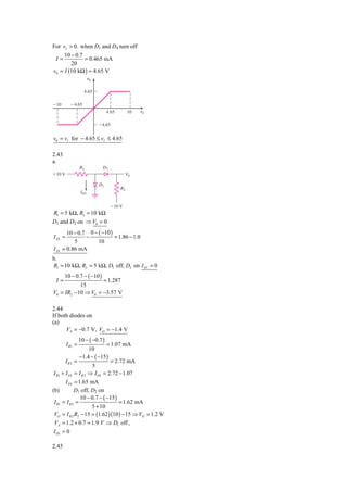 For vI > 0. when D1 and D4 turn off
     10 − 0.7
 I=           = 0.465 mA
        20
v0 = I (10 kΩ ) = 4.65 V
                         ␯0

                    4.65

Ϫ10        Ϫ4.65
                                   4.65        10   ␯I

                              Ϫ4.65


v0 = vI for − 4.65 ≤ vI ≤ 4.65

2.43
a.
                  R1           D2
ϩ10 V                                       V0

                              D1
                                          R2
                   ID1


                                    Ϫ10 V
R1 = 5 kΩ, R2 = 10 kΩ
D1 and D2 on ⇒ V0 = 0
         10 − 0.7 0 − ( −10 )
I D1 =           −            = 1.86 − 1.0
            5         10
I D1   = 0.86 mA
b.
R1 = 10 kΩ, R2 = 5 kΩ, D1 off, D2 on I D1 = 0
        10 − 0.7 − ( −10 )
 I=                  = 1.287
            15
V0 = IR2 − 10 ⇒ V0 = −3.57 V

2.44
If both diodes on
(a)
      VA = −0.7 V, VO = −1.4 V
                  10 − ( −0.7 )
         I R1 =                = 1.07 mA
                       10
                 −1.4 − ( −15 )
         IR2   =                 = 2.72 mA
                        5
I R1 + I D1    = I R 2 ⇒ I D1 = 2.72 − 1.07
      I D1 = 1.65 mA
(b)         D1 off, D2 on
               10 − 0.7 − ( −15 )
I R1 = I R 2 =                    = 1.62 mA
                    5 + 10
VO = I R 2 R2 − 15 = (1.62 )(10 ) − 15 ⇒ VO = 1.2 V
VA = 1.2 + 0.7 = 1.9 V ⇒ D1 off ,
I D1 = 0

2.45
 