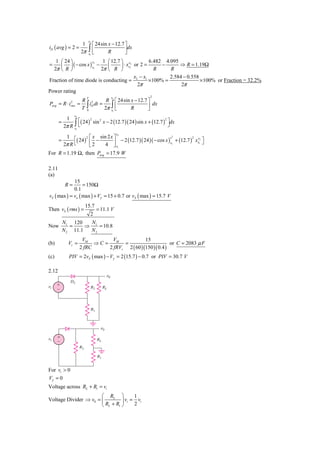 x2
                       1          ⎡ 24sin x − 12.7 ⎤
iD ( avg ) = 2 =               ∫⎢                  ⎥dx
                      2π        ⎣
                               x1         R        ⎦
   1 ⎛ 24 ⎞                 1 ⎛ 12.7 ⎞ x2          6.482 4.095
      ⎜ ⎟ ( − cos x ) x1 −                                     ⇒ R = 1.19Ω
                      x2
=                             ⎜      ⎟ ⋅ xx or 2 =      −
  2π ⎝ R ⎠                 2π ⎝ R ⎠ 1                R     R
                                            x −x           2.584 − 0.558
Fraction of time diode is conducting = 2 1 × 100% =                      × 100% or Fraction = 32.2%
                                             2π                 2π
Power rating
                                                 x                2
                                    R 2 ⎡ 24sin x − 12.7 ⎤
                           T
                       R 2
                         ∫ iD dt = 2π x∫ ⎢
            2
Pavg = R ⋅ irms =                                        ⎥ dx
                       T 0             1
                                         ⎣      R        ⎦
                 x2
            1     ⎡( 24 )          sin 2 x − 2 (12.7 )( 24 ) sin x + (12.7 ) ⎤dx
           2π R ∫ ⎣
                               2                                            2
       =
                                                                              ⎦
                 x1
                                                     x

                  ( 24 ) ⎡ −
            1 ⎡         2 x  sin 2 x ⎤ 2                            x2
                                     ⎥ − 2 (12.7 )( 24 )( − cos x ) x1 + (12.7 ) xx1 ⎦
                                                                                2 x2
       =                 ⎢2                                                          ⎤
           2π R ⎣        ⎣      4 ⎦x                 1

For R = 1.19 Ω, then Pavg = 17.9 W

2.11
(a)
             15
            R=    = 150Ω
             0.1
vS ( max ) = vo ( max ) + Vγ = 15 + 0.7 or vS ( max ) = 15.7 V
                           15.7
Then vS ( rms ) =                    = 11.1 V
                               2
           N1 120    N
Now           =     ⇒ 1 = 10.8
           N 2 11.1  N2
                       VM         VM             15
(b)          Vr =           ⇒C =       =                      or C = 2083 μ F
                      2 fRC      2 fRVr 2 ( 60 )(150 )( 0.4 )
(c)          PIV = 2vS ( max ) − Vγ = 2 (15.7 ) − 0.7 or PIV = 30.7 V

2.12
                                            ␯0
                D2
␯i    ϩ
      Ϫ                         R2        RL




                                R1



                                       ␯0

␯i    ϩ
      Ϫ                              RL
                      R2

                                     R1


For vi > 0
Vγ = 0
Voltage across RL + R1 = vi
                       ⎛ RL ⎞          1
Voltage Divider ⇒ v0 = ⎜         ⎟ vi = vi
                       ⎝ RL + R1 ⎠     2
 