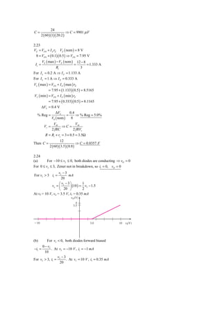 24
C=                          ⇒ C = 9901 μ F
        2 ( 60 )(1)( 20.2 )

2.23
VZ = VZ 0 + I Z rZ VZ ( nom ) = 8 V
  8 = VZ 0 + ( 0.1)( 0.5 ) ⇒ VZ 0 = 7.95 V
        VS ( max ) − VZ ( nom )       12 − 8
 Ii =                             =          = 1.333 A
                   Ri                   3
For I L = 0.2 A ⇒ I Z = 1.133 A
For I L = 1 A ⇒ I Z = 0.333 A
VL ( max ) = VZ 0 + I Z ( max ) rZ
             = 7.95 + (1.133)( 0.5 ) = 8.5165
VL ( min ) = VZ 0 + I Z ( min ) rZ
             = 7.95 + ( 0.333)( 0.5 ) = 8.1165
    ΔVL = 0.4 V
             ΔVL       0.4
  % Reg =            =     ⇒ % Reg = 5.0%
          V0 ( nom )    8
                  VM         VM
          Vr =         ⇒C =
                 2 fRC      2 fRVr
          R = Ri + rz = 3 + 0.5 = 3.5Ω
                       12
Then C =                             ⇒ C = 0.0357 F
              2 ( 60 )( 3.5 )( 0.8 )

2.24
(a)      For −10 ≤ vI ≤ 0, both diodes are conducting ⇒ vO = 0
For 0 ≤ vI ≤ 3, Zener not in breakdown, so i1 = 0, vO = 0
                  vI − 3
For vI > 3 i1 =          mA
                    20
                  ⎛ v −3⎞          1
             vo = ⎜ I     ⎟ (10 ) = vI − 1.5
                  ⎝   20 ⎠         2
At vI = 10 V, vo = 3.5 V, i1 = 0.35 mA
                              ␯O(V)
                                    4
                                  3.5




Ϫ10                                           3.0        10   ␯I(V)




(b)         For vI < 0, both diodes forward biased
      0 − vI
−i1 =        . At vI = −10 V , i1 = −1 mA
       10
                 v −3
For vI > 3, i1 = I     . At vI = 10 V , i1 = 0.35 mA
                  20
 
