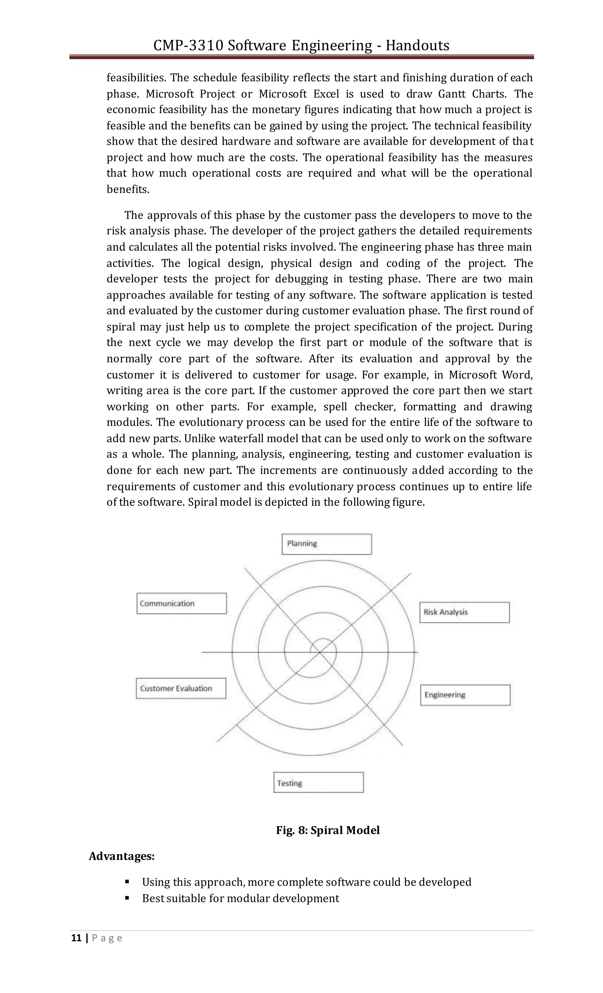 CMP-3310 Software Engineering - Handouts
11 | P a g e
feasibilities. The schedule feasibility reflects the start and finishing duration of each
phase. Microsoft Project or Microsoft Excel is used to draw Gantt Charts. The
economic feasibility has the monetary figures indicating that how much a project is
feasible and the benefits can be gained by using the project. The technical feasibility
show that the desired hardware and software are available for development of that
project and how much are the costs. The operational feasibility has the measures
that how much operational costs are required and what will be the operational
benefits.
The approvals of this phase by the customer pass the developers to move to the
risk analysis phase. The developer of the project gathers the detailed requirements
and calculates all the potential risks involved. The engineering phase has three main
activities. The logical design, physical design and coding of the project. The
developer tests the project for debugging in testing phase. There are two main
approaches available for testing of any software. The software application is tested
and evaluated by the customer during customer evaluation phase. The first round of
spiral may just help us to complete the project specification of the project. During
the next cycle we may develop the first part or module of the software that is
normally core part of the software. After its evaluation and approval by the
customer it is delivered to customer for usage. For example, in Microsoft Word,
writing area is the core part. If the customer approved the core part then we start
working on other parts. For example, spell checker, formatting and drawing
modules. The evolutionary process can be used for the entire life of the software to
add new parts. Unlike waterfall model that can be used only to work on the software
as a whole. The planning, analysis, engineering, testing and customer evaluation is
done for each new part. The increments are continuously added according to the
requirements of customer and this evolutionary process continues up to entire life
of the software. Spiral model is depicted in the following figure.
Fig. 8: Spiral Model
Advantages:
 Using this approach, more complete software could be developed
 Best suitable for modular development
 