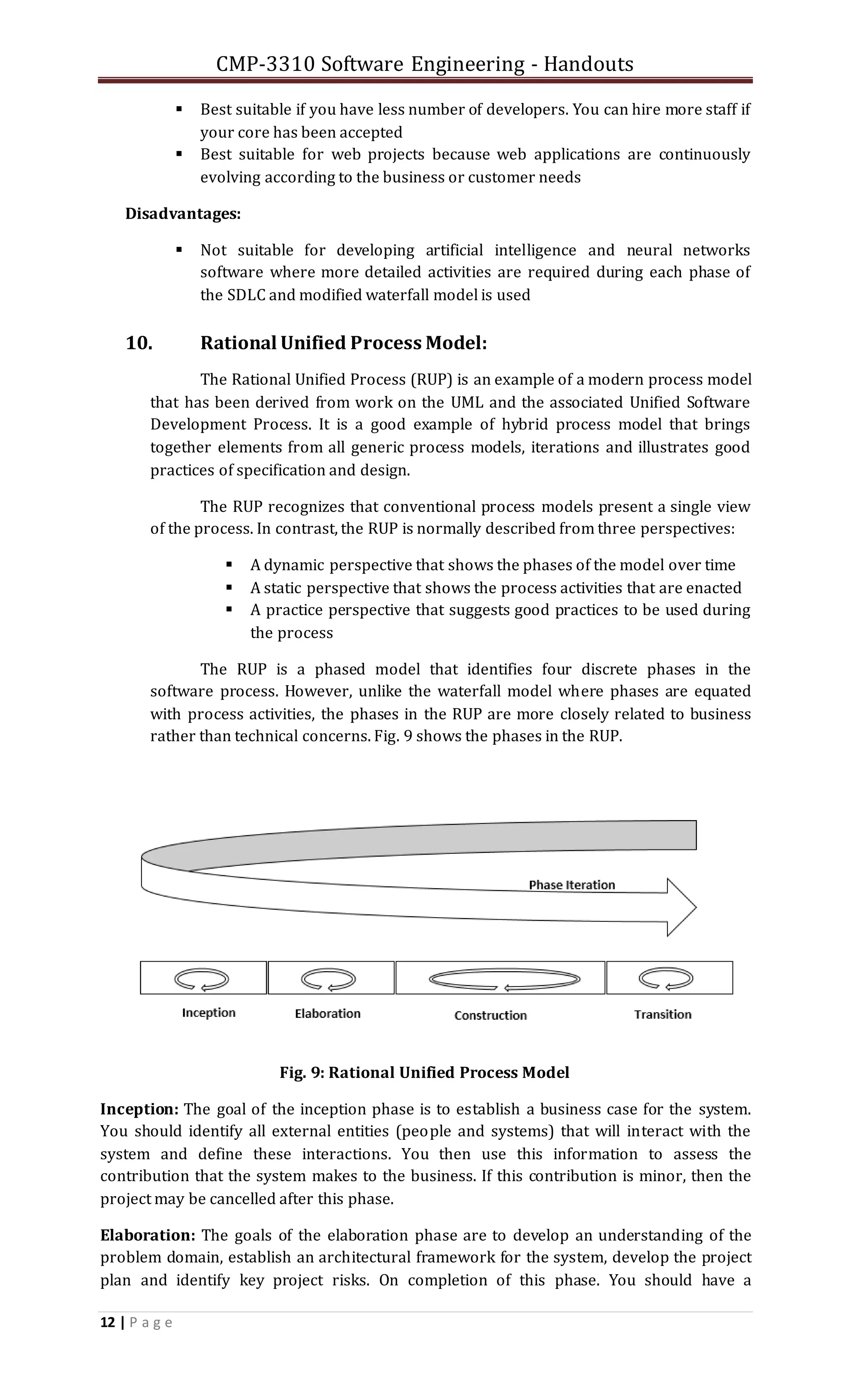 CMP-3310 Software Engineering - Handouts
12 | P a g e
 Best suitable if you have less number of developers. You can hire more staff if
your core has been accepted
 Best suitable for web projects because web applications are continuously
evolving according to the business or customer needs
Disadvantages:
 Not suitable for developing artificial intelligence and neural networks
software where more detailed activities are required during each phase of
the SDLC and modified waterfall model is used
10. Rational Unified Process Model:
The Rational Unified Process (RUP) is an example of a modern process model
that has been derived from work on the UML and the associated Unified Software
Development Process. It is a good example of hybrid process model that brings
together elements from all generic process models, iterations and illustrates good
practices of specification and design.
The RUP recognizes that conventional process models present a single view
of the process. In contrast, the RUP is normally described from three perspectives:
 A dynamic perspective that shows the phases of the model over time
 A static perspective that shows the process activities that are enacted
 A practice perspective that suggests good practices to be used during
the process
The RUP is a phased model that identifies four discrete phases in the
software process. However, unlike the waterfall model where phases are equated
with process activities, the phases in the RUP are more closely related to business
rather than technical concerns. Fig. 9 shows the phases in the RUP.
Fig. 9: Rational Unified Process Model
Inception: The goal of the inception phase is to establish a business case for the system.
You should identify all external entities (people and systems) that will interact with the
system and define these interactions. You then use this information to assess the
contribution that the system makes to the business. If this contribution is minor, then the
project may be cancelled after this phase.
Elaboration: The goals of the elaboration phase are to develop an understanding of the
problem domain, establish an architectural framework for the system, develop the project
plan and identify key project risks. On completion of this phase. You should have a
 