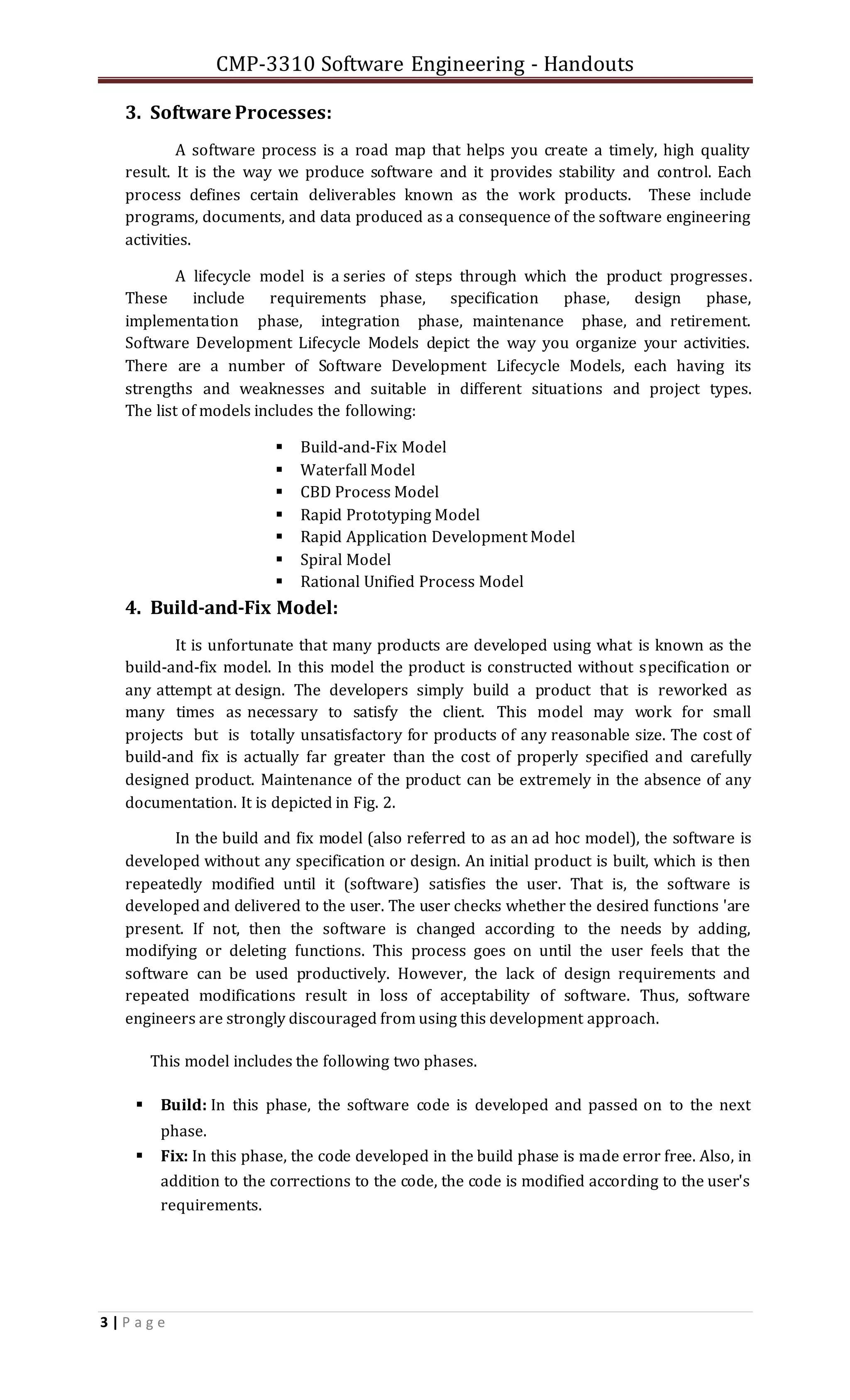 CMP-3310 Software Engineering - Handouts
3 | P a g e
3. Software Processes:
A software process is a road map that helps you create a timely, high quality
result. It is the way we produce software and it provides stability and control. Each
process defines certain deliverables known as the work products. These include
programs, documents, and data produced as a consequence of the software engineering
activities.
A lifecycle model is a series of steps through which the product progresses.
These include requirements phase, specification phase, design phase,
implementation phase, integration phase, maintenance phase, and retirement.
Software Development Lifecycle Models depict the way you organize your activities.
There are a number of Software Development Lifecycle Models, each having its
strengths and weaknesses and suitable in different situations and project types.
The list of models includes the following:
 Build-and-Fix Model
 Waterfall Model
 CBD Process Model
 Rapid Prototyping Model
 Rapid Application Development Model
 Spiral Model
 Rational Unified Process Model
4. Build-and-Fix Model:
It is unfortunate that many products are developed using what is known as the
build-and-fix model. In this model the product is constructed without specification or
any attempt at design. The developers simply build a product that is reworked as
many times as necessary to satisfy the client. This model may work for small
projects but is totally unsatisfactory for products of any reasonable size. The cost of
build-and fix is actually far greater than the cost of properly specified and carefully
designed product. Maintenance of the product can be extremely in the absence of any
documentation. It is depicted in Fig. 2.
In the build and fix model (also referred to as an ad hoc model), the software is
developed without any specification or design. An initial product is built, which is then
repeatedly modified until it (software) satisfies the user. That is, the software is
developed and delivered to the user. The user checks whether the desired functions 'are
present. If not, then the software is changed according to the needs by adding,
modifying or deleting functions. This process goes on until the user feels that the
software can be used productively. However, the lack of design requirements and
repeated modifications result in loss of acceptability of software. Thus, software
engineers are strongly discouraged from using this development approach.
This model includes the following two phases.
 Build: In this phase, the software code is developed and passed on to the next
phase.
 Fix: In this phase, the code developed in the build phase is made error free. Also, in
addition to the corrections to the code, the code is modified according to the user's
requirements.
 