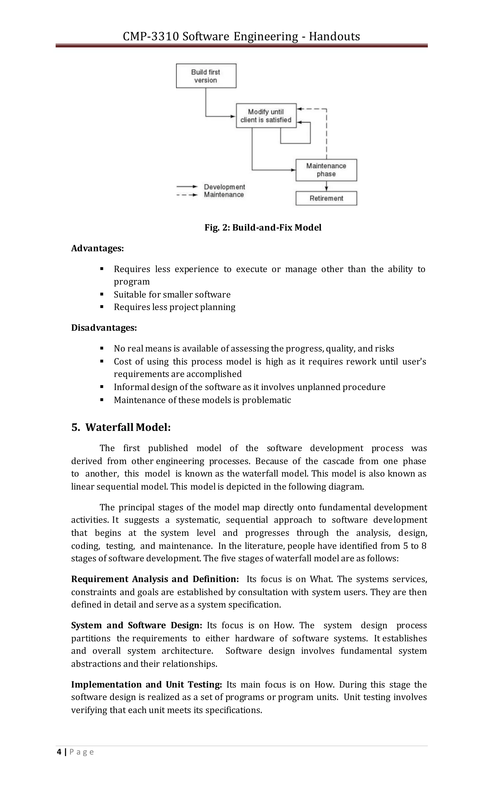 CMP-3310 Software Engineering - Handouts
4 | P a g e
Fig. 2: Build-and-Fix Model
Advantages:
 Requires less experience to execute or manage other than the ability to
program
 Suitable for smaller software
 Requires less project planning
Disadvantages:
 No real means is available of assessing the progress, quality, and risks
 Cost of using this process model is high as it requires rework until user's
requirements are accomplished
 Informal design of the software as it involves unplanned procedure
 Maintenance of these models is problematic
5. Waterfall Model:
The first published model of the software development process was
derived from other engineering processes. Because of the cascade from one phase
to another, this model is known as the waterfall model. This model is also known as
linear sequential model. This model is depicted in the following diagram.
The principal stages of the model map directly onto fundamental development
activities. It suggests a systematic, sequential approach to software development
that begins at the system level and progresses through the analysis, design,
coding, testing, and maintenance. In the literature, people have identified from 5 to 8
stages of software development. The five stages of waterfall model are as follows:
Requirement Analysis and Definition: Its focus is on What. The systems services,
constraints and goals are established by consultation with system users. They are then
defined in detail and serve as a system specification.
System and Software Design: Its focus is on How. The system design process
partitions the requirements to either hardware of software systems. It establishes
and overall system architecture. Software design involves fundamental system
abstractions and their relationships.
Implementation and Unit Testing: Its main focus is on How. During this stage the
software design is realized as a set of programs or program units. Unit testing involves
verifying that each unit meets its specifications.
 