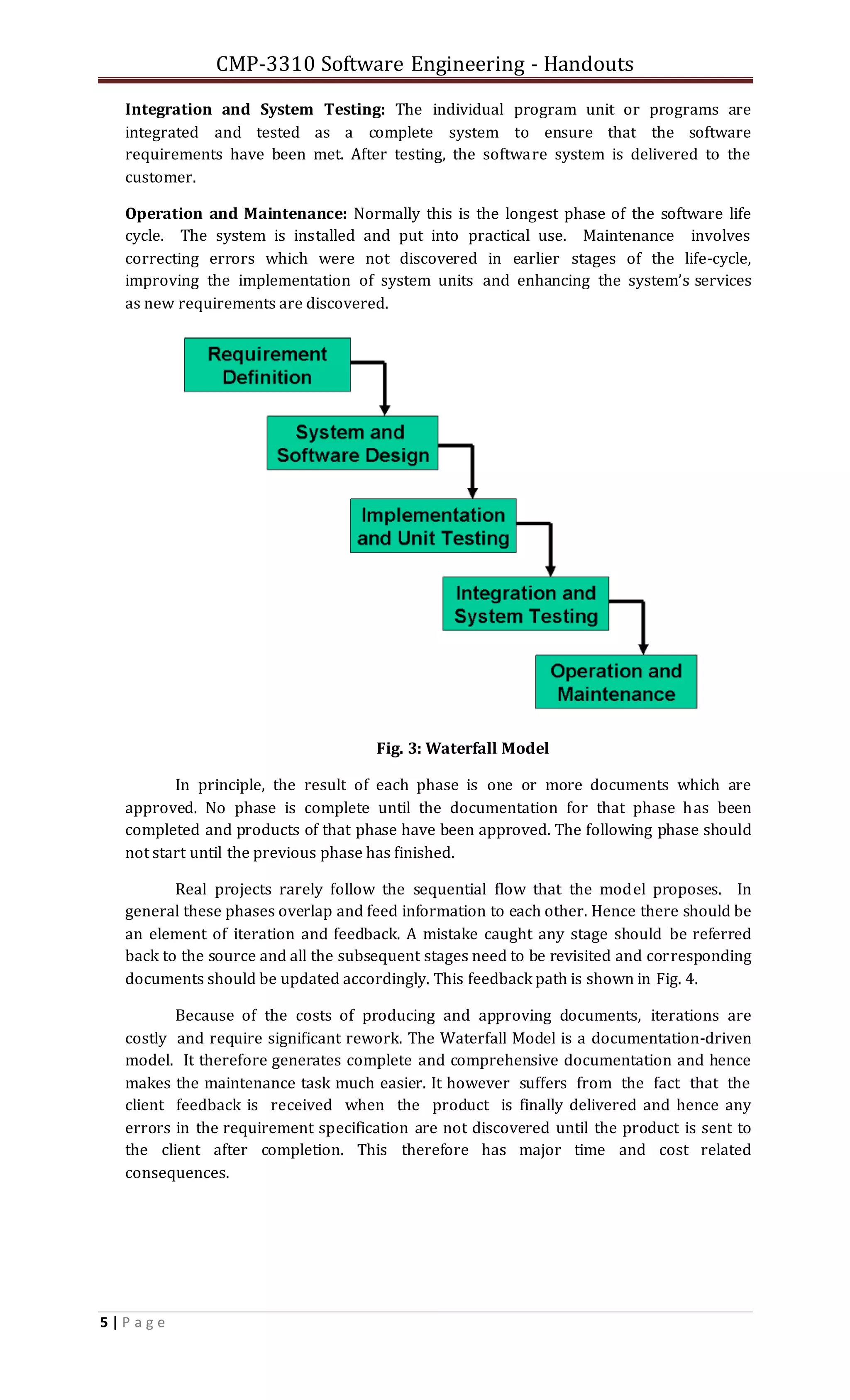 CMP-3310 Software Engineering - Handouts
5 | P a g e
Integration and System Testing: The individual program unit or programs are
integrated and tested as a complete system to ensure that the software
requirements have been met. After testing, the software system is delivered to the
customer.
Operation and Maintenance: Normally this is the longest phase of the software life
cycle. The system is installed and put into practical use. Maintenance involves
correcting errors which were not discovered in earlier stages of the life-cycle,
improving the implementation of system units and enhancing the system’s services
as new requirements are discovered.
Fig. 3: Waterfall Model
In principle, the result of each phase is one or more documents which are
approved. No phase is complete until the documentation for that phase has been
completed and products of that phase have been approved. The following phase should
not start until the previous phase has finished.
Real projects rarely follow the sequential flow that the model proposes. In
general these phases overlap and feed information to each other. Hence there should be
an element of iteration and feedback. A mistake caught any stage should be referred
back to the source and all the subsequent stages need to be revisited and corresponding
documents should be updated accordingly. This feedback path is shown in Fig. 4.
Because of the costs of producing and approving documents, iterations are
costly and require significant rework. The Waterfall Model is a documentation-driven
model. It therefore generates complete and comprehensive documentation and hence
makes the maintenance task much easier. It however suffers from the fact that the
client feedback is received when the product is finally delivered and hence any
errors in the requirement specification are not discovered until the product is sent to
the client after completion. This therefore has major time and cost related
consequences.
 