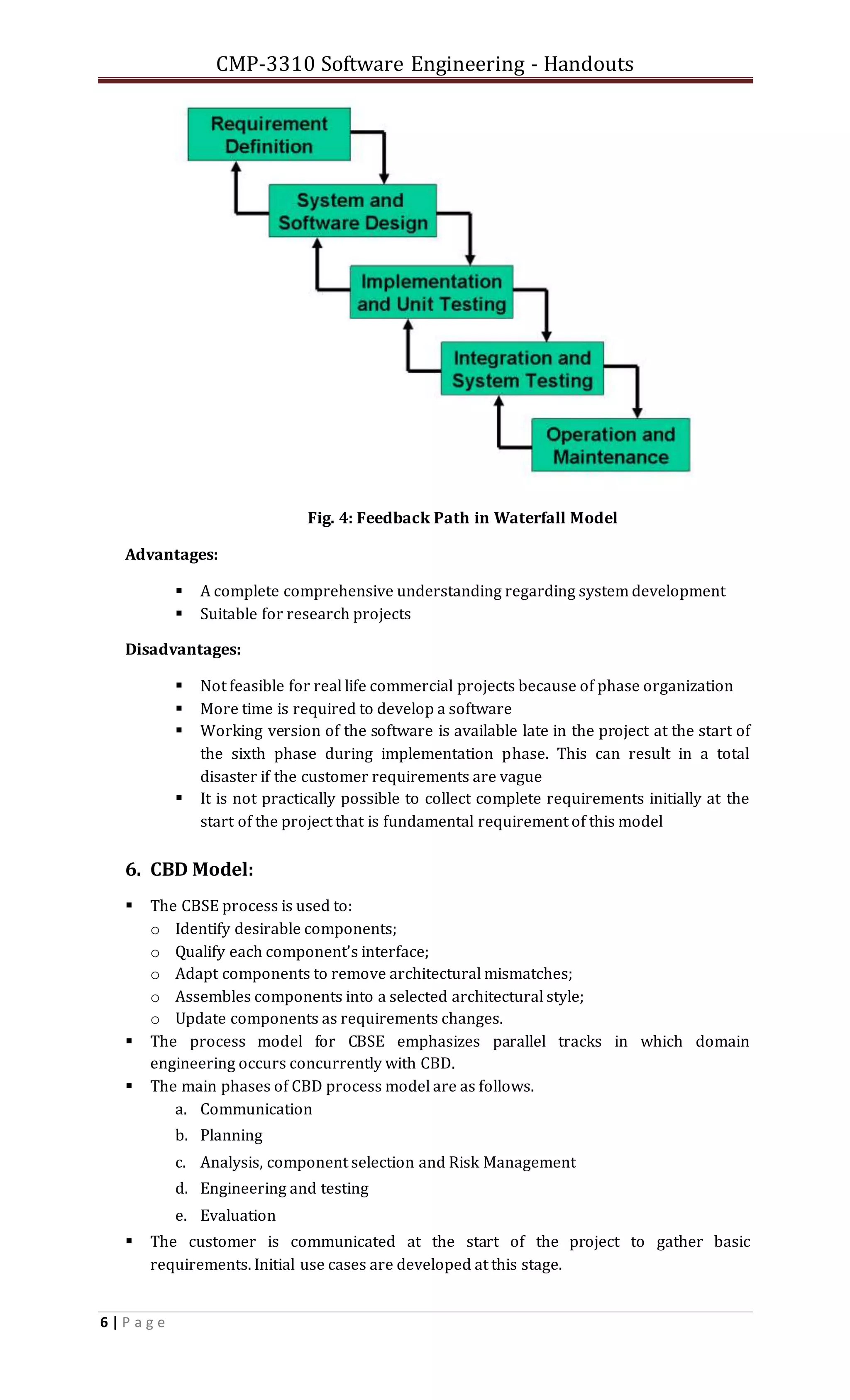 CMP-3310 Software Engineering - Handouts
6 | P a g e
Fig. 4: Feedback Path in Waterfall Model
Advantages:
 A complete comprehensive understanding regarding system development
 Suitable for research projects
Disadvantages:
 Not feasible for real life commercial projects because of phase organization
 More time is required to develop a software
 Working version of the software is available late in the project at the start of
the sixth phase during implementation phase. This can result in a total
disaster if the customer requirements are vague
 It is not practically possible to collect complete requirements initially at the
start of the project that is fundamental requirement of this model
6. CBD Model:
 The CBSE process is used to:
o Identify desirable components;
o Qualify each component’s interface;
o Adapt components to remove architectural mismatches;
o Assembles components into a selected architectural style;
o Update components as requirements changes.
 The process model for CBSE emphasizes parallel tracks in which domain
engineering occurs concurrently with CBD.
 The main phases of CBD process model are as follows.
a. Communication
b. Planning
c. Analysis, component selection and Risk Management
d. Engineering and testing
e. Evaluation
 The customer is communicated at the start of the project to gather basic
requirements. Initial use cases are developed at this stage.
 