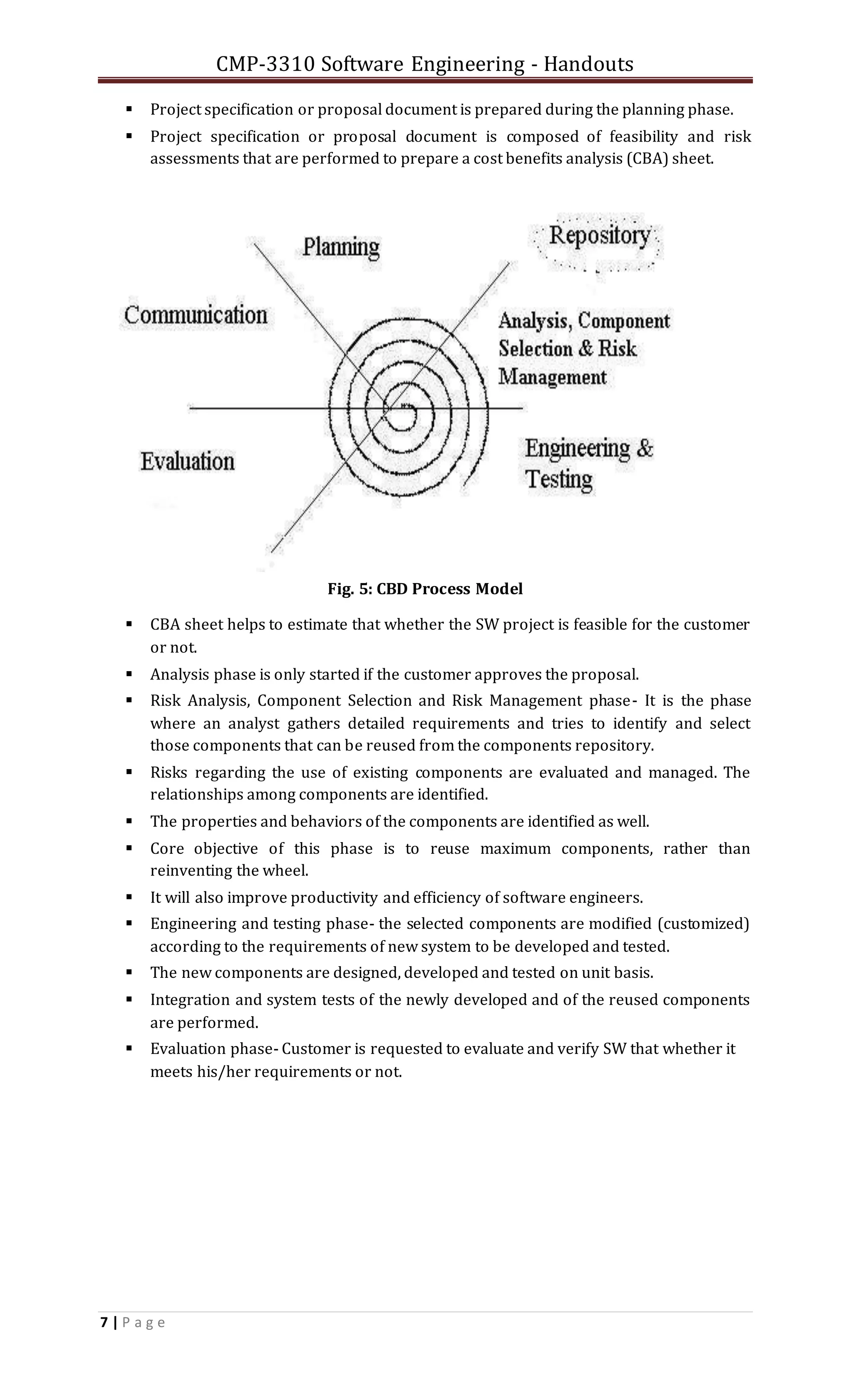 CMP-3310 Software Engineering - Handouts
7 | P a g e
 Project specification or proposal document is prepared during the planning phase.
 Project specification or proposal document is composed of feasibility and risk
assessments that are performed to prepare a cost benefits analysis (CBA) sheet.
Fig. 5: CBD Process Model
 CBA sheet helps to estimate that whether the SW project is feasible for the customer
or not.
 Analysis phase is only started if the customer approves the proposal.
 Risk Analysis, Component Selection and Risk Management phase- It is the phase
where an analyst gathers detailed requirements and tries to identify and select
those components that can be reused from the components repository.
 Risks regarding the use of existing components are evaluated and managed. The
relationships among components are identified.
 The properties and behaviors of the components are identified as well.
 Core objective of this phase is to reuse maximum components, rather than
reinventing the wheel.
 It will also improve productivity and efficiency of software engineers.
 Engineering and testing phase- the selected components are modified (customized)
according to the requirements of new system to be developed and tested.
 The new components are designed, developed and tested on unit basis.
 Integration and system tests of the newly developed and of the reused components
are performed.
 Evaluation phase- Customer is requested to evaluate and verify SW that whether it
meets his/her requirements or not.
 
