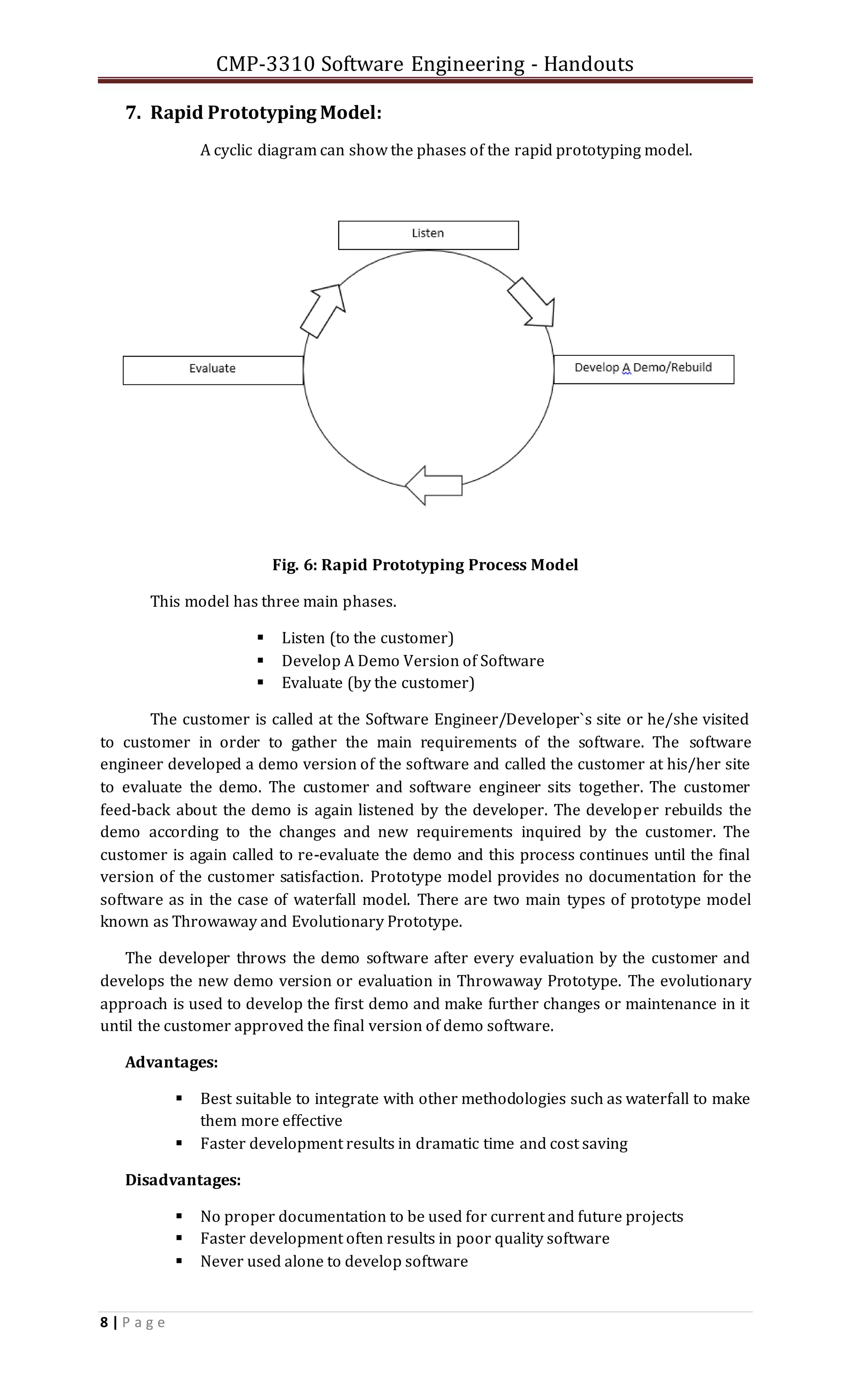 CMP-3310 Software Engineering - Handouts
8 | P a g e
7. Rapid Prototyping Model:
A cyclic diagram can show the phases of the rapid prototyping model.
Fig. 6: Rapid Prototyping Process Model
This model has three main phases.
 Listen (to the customer)
 Develop A Demo Version of Software
 Evaluate (by the customer)
The customer is called at the Software Engineer/Developer`s site or he/she visited
to customer in order to gather the main requirements of the software. The software
engineer developed a demo version of the software and called the customer at his/her site
to evaluate the demo. The customer and software engineer sits together. The customer
feed-back about the demo is again listened by the developer. The developer rebuilds the
demo according to the changes and new requirements inquired by the customer. The
customer is again called to re-evaluate the demo and this process continues until the final
version of the customer satisfaction. Prototype model provides no documentation for the
software as in the case of waterfall model. There are two main types of prototype model
known as Throwaway and Evolutionary Prototype.
The developer throws the demo software after every evaluation by the customer and
develops the new demo version or evaluation in Throwaway Prototype. The evolutionary
approach is used to develop the first demo and make further changes or maintenance in it
until the customer approved the final version of demo software.
Advantages:
 Best suitable to integrate with other methodologies such as waterfall to make
them more effective
 Faster development results in dramatic time and cost saving
Disadvantages:
 No proper documentation to be used for current and future projects
 Faster development often results in poor quality software
 Never used alone to develop software
 