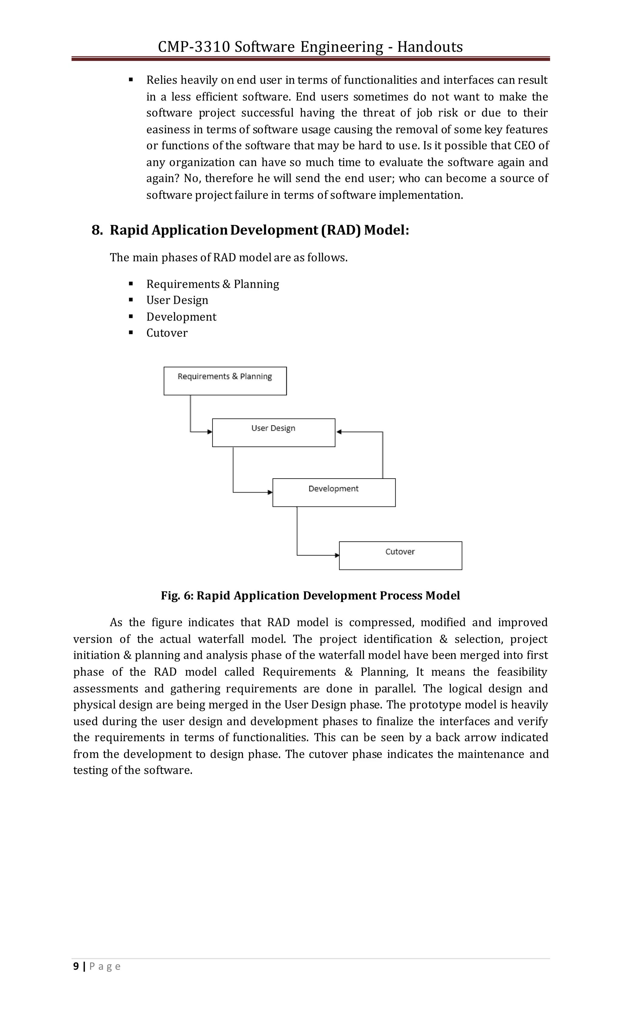 CMP-3310 Software Engineering - Handouts
9 | P a g e
 Relies heavily on end user in terms of functionalities and interfaces can result
in a less efficient software. End users sometimes do not want to make the
software project successful having the threat of job risk or due to their
easiness in terms of software usage causing the removal of some key features
or functions of the software that may be hard to use. Is it possible that CEO of
any organization can have so much time to evaluate the software again and
again? No, therefore he will send the end user; who can become a source of
software project failure in terms of software implementation.
8. Rapid ApplicationDevelopment (RAD) Model:
The main phases of RAD model are as follows.
 Requirements & Planning
 User Design
 Development
 Cutover
Fig. 6: Rapid Application Development Process Model
As the figure indicates that RAD model is compressed, modified and improved
version of the actual waterfall model. The project identification & selection, project
initiation & planning and analysis phase of the waterfall model have been merged into first
phase of the RAD model called Requirements & Planning, It means the feasibility
assessments and gathering requirements are done in parallel. The logical design and
physical design are being merged in the User Design phase. The prototype model is heavily
used during the user design and development phases to finalize the interfaces and verify
the requirements in terms of functionalities. This can be seen by a back arrow indicated
from the development to design phase. The cutover phase indicates the maintenance and
testing of the software.
 