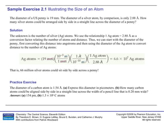 Sample Exercise 2.1  Illustrating the Size of an Atom The diameter of a US penny is 19 mm. The diameter of a silver atom, by comparison, is only 2.88 Å. How many silver atoms could be arranged side by side in a straight line across the diameter of a penny? The diameter of a carbon atom is 1.54 Å.  (a)  Express this diameter in picometers.  (b)  How many carbon atoms could be aligned side by side in a straight line across the width of a pencil line that is 0.20 mm wide? Answer:  (a)  154 pm,  (b)  1.3    10 6  C atoms Practice Exercise Solution The unknown is the number of silver (Ag) atoms. We use the relationship 1 Ag atom = 2.88 Å as a conversion factor relating the number of atoms and distance. Thus, we can start with the diameter of the penny, first converting this distance into angstroms and then using the diameter of the Ag atom to convert distance to the number of Ag atoms: That is, 66 million silver atoms could sit side by side across a penny! 