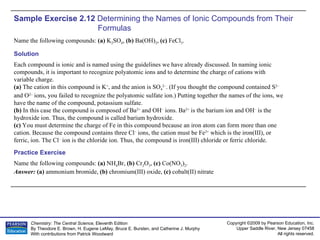 Sample Exercise 2.12  Determining the Names of Ionic Compounds from Their Formulas Name the following compounds:  (a)  K 2 SO 4 ,  (b)  Ba(OH) 2 ,  (c)  FeCl 3 . Name the following compounds:  (a)  NH 4 Br,  (b)  Cr 2 O 3 ,  (c)  Co(NO 3 ) 2 . Answer:  (a)  ammonium bromide,  (b)  chromium(III) oxide,  (c)  cobalt(II) nitrate Practice Exercise Solution Each compound is ionic and is named using the guidelines we have already discussed. In naming ionic compounds, it is important to recognize polyatomic ions and to determine the charge of cations with variable charge. (a)  The cation in this compound is K + , and the anion is SO 4 2– . (If you thought the compound contained S 2–  and O 2–  ions, you failed to recognize the polyatomic sulfate ion.) Putting together the names of the ions, we have the name of the compound, potassium sulfate. (b)  In this case the compound is composed of Ba 2+  and OH –  ions. Ba 2+  is the barium ion and OH –  is the hydroxide ion. Thus, the compound is called barium hydroxide. (c)  You must determine the charge of Fe in this compound because an iron atom can form more than one cation. Because the compound contains three Cl –  ions, the cation must be Fe 3+  which is the iron(III), or ferric, ion. The Cl –  ion is the chloride ion. Thus, the compound is iron(III) chloride or ferric chloride. 