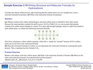 Sample Exercise 2.16  Writing Structural and Molecular Formulas for Hydrocarbons Consider the alkane called  pentane .  (a)  Assuming that the carbon atoms are in a straight line, write a structural formula for pentane.  (b)  What is the molecular formula for pentane? Butane is the alkane with four carbon atoms.  (a)  What is the molecular formula of butane?  (b)  What are the name and molecular formula of an alcohol derived from butane? Answer:  (a)  C 4 H 10 ,  (b)  butanol, C 4 H 10 O or C 4 H 9 OH Practice Exercise Solution (a)  Alkanes contain only carbon and hydrogen, and each carbon atom is attached to four other atoms. Because the name pentane contains the prefix  penta - for five (Table 2.6), we can assume that pentane contains five carbon atoms bonded in a chain. If we then add enough hydrogen atoms to make four bonds to each carbon atom, we obtain the following structural formula: This form of pentane is often called  n -pentane, where the  n - stands for “normal” because all five carbon atoms are in one line in the structural formula. (b)  Once the structural formula is written, we can determine the molecular formula by counting the atoms present. Thus,  n -pentane has the formula C 5 H 12 . 