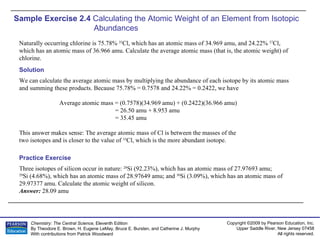 Sample Exercise 2.4  Calculating the Atomic Weight of an Element from Isotopic Abundances   Naturally occurring chlorine is 75.78%  35 Cl, which has an atomic mass of 34.969 amu, and 24.22%  37 Cl, which has an atomic mass of 36.966 amu. Calculate the average atomic mass (that is, the atomic weight) of chlorine. Three isotopes of silicon occur in nature:  28 Si (92.23%), which has an atomic mass of 27.97693 amu;  29 Si (4.68%), which has an atomic mass of 28.97649 amu; and  30 Si (3.09%), which has an atomic mass of 29.97377 amu. Calculate the atomic weight of silicon. Answer:  28.09 amu Practice Exercise Solution We can calculate the average atomic mass by multiplying the abundance of each isotope by its atomic mass and summing these products. Because 75.78% = 0.7578 and 24.22% = 0.2422, we have Average atomic mass = (0.7578)(34.969 amu) + (0.2422)(36.966 amu) = 26.50 amu + 8.953 amu = 35.45 amu This answer makes sense: The average atomic mass of Cl is between the masses of the two isotopes and is closer to the value of  35 Cl, which is the more abundant isotope. 