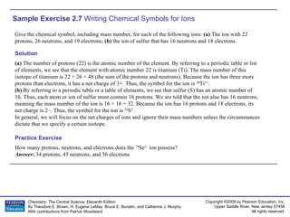 Sample Exercise 2.7  Writing Chemical Symbols for Ions Give the chemical symbol, including mass number, for each of the following ions:  (a)  The ion with 22 protons, 26 neutrons, and 19 electrons;  (b)  the ion of sulfur that has 16 neutrons and 18 electrons. How many protons, neutrons, and electrons does the  79 Se 2–  ion possess? Answer:  34 protons, 45 neutrons, and 36 electrons Practice Exercise Solution (a)  The number of protons (22) is the atomic number of the element. By referring to a periodic table or list of elements, we see that the element with atomic number 22 is titanium (Ti). The mass number of this isotope of titanium is 22 + 26 = 48 (the sum of the protons and neutrons). Because the ion has three more protons than electrons, it has a net charge of 3+. Thus, the symbol for the ion is  48 Ti 3+ . (b)  By referring to a periodic table or a table of elements, we see that sulfur (S) has an atomic number of 16. Thus, each atom or ion of sulfur must contain 16 protons. We are told that the ion also has 16 neutrons, meaning the mass number of the ion is 16 + 16 = 32. Because the ion has 16 protons and 18 electrons, its net charge is 2–. Thus, the symbol for the ion is  32 S 2– . In general, we will focus on the net charges of ions and ignore their mass numbers unless the circumstances dictate that we specify a certain isotope. 